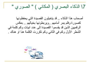 7
‫الذكاء‬ 
" ) ‫المكاني‬ ( ‫البصري‬
" ‫الصوري‬
‫يحفظونها‬ ‫التي‬ ‫القصيدة‬ ‫يتخيلون‬ ‫قد‬ .. ‫الذكاء‬ ‫هذا‬ ‫أصحاب‬
‫بعكس‬ .. ‫بخيالهم‬ ‫ويربطونها‬.. ‫أمامهم‬ ‫يمر‬ ‫وفلم‬ ‫كصورة‬
‫في‬ ‫كلمة‬ ‫وكم‬ ‫ابيات‬ ‫عدد‬ ‫إلى‬ ‫القصيدة‬ ‫يقسموا‬ ‫قد‬ ‫الذين‬ ‫الرقميين‬
‫هناك‬ ‫او‬ ‫هنا‬ ‫الكلمة‬ ‫تكررت‬ ‫وكم‬ ‫الثاني‬ ‫في‬ ‫وكم‬ ‫األول‬ ‫الشطر‬
.
 
