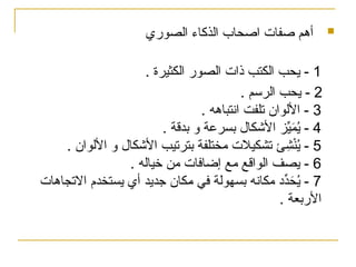 
‫أهم‬
‫صفات‬
‫الصوري‬ ‫الذكاء‬ ‫اصحاب‬
1
. ‫الكثيرة‬ ‫الصور‬ ‫ذات‬ ‫الكتب‬ ‫يحب‬ -
2
. ‫الرسم‬ ‫يحب‬ -
3
. ‫انتباهه‬ ‫تلفت‬ ‫األلوان‬ -
4
. ‫بدقة‬ ‫و‬ ‫بسرعة‬ ‫األشكال‬ ‫ز‬ِّ
‫ي‬َ
‫م‬ُ
‫ي‬ -
5
. ‫األلوان‬ ‫و‬ ‫األشكال‬ ‫بترتيب‬ ‫مختلفة‬ ‫تشكيالت‬ ‫ئ‬ِ
‫ش‬ْ‫ن‬ُ
‫ي‬ -
6
. ‫خياله‬ ‫من‬ ‫إضافات‬ ‫مع‬ ‫الواقع‬ ‫يصف‬ -
7
‫االتجاهات‬ ‫يستخدم‬ ‫أي‬ ‫جديد‬ ‫كان‬%
‫م‬ ‫في‬ ‫بسهولة‬ ‫مكانه‬ ‫ِّد‬
‫د‬َ
‫ح‬ُ
‫ي‬ -
. ‫األربعة‬
 
