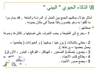 8

" ‫الحيوي‬ ‫الذكاء‬
" ‫البيئي‬
‫يمارسوا‬ ‫فقد‬ .. ‫والمتعة‬ ‫الدراسة‬ ‫أو‬ ‫العمل‬ ‫بين‬ ‫الجمع‬ ‫يمكنهم‬ ‫هؤالء‬ ‫أمثال‬
‫يحبونه‬ ‫مكان‬ ‫في‬ ً
‫ال‬‫جمي‬ ً
‫ا‬‫وقت‬ ‫يقضون‬ ‫وهو‬ ‫به‬ ‫لفوا‬ُ
‫ك‬ ‫ما‬
.

: ‫صفاتهم‬
1
‫ونموها‬ ‫تكاثرها‬ ‫و‬ ‫تصنيفها‬ ‫على‬ ‫التعرف‬ ‫يحب‬ ‫و‬ ‫الطبيعة‬ ‫إلى‬ ‫يخرج‬ -
2
– ‫يطعمها‬ ( ‫الحيوانات‬ ‫و‬ ) ‫يسقيها‬ - ‫يزرعها‬ ( ‫بالنباتات‬ ‫يعتني‬ -
‫يحمل‬
.) ‫يرعاها‬ – ‫بعضها‬
3
)‫األوراق‬ - ‫البذور‬ - ‫القواقع‬ - ‫الهياكل‬ - ‫الصخور‬ (‫ف‬ِّ
‫ن‬ َ
‫ص‬ُ
‫ي‬ ‫و‬ ‫يجمع‬ -
4
. ‫األحياء‬ ‫كتب‬ ‫يطالع‬ -
5
‫األحياء‬ ‫صور‬ ‫يجمع‬ -
.
 