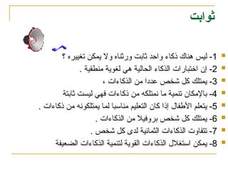 ‫ثوابت‬

1
‫؟‬ ‫تغييره‬ ‫يمكن‬ ‫وال‬ ‫ورثناه‬ ‫ثابت‬ ‫واحد‬ ‫ذكاء‬ ‫هناك‬ ‫ليس‬ -

2
. ‫منطقية‬ ‫لغوية‬ ‫هي‬ ‫الحالية‬ ‫الذكاء‬ ‫اختبارات‬ ‫إن‬ -

3
، ‫الذكاءات‬ ‫من‬ ‫عددا‬ ‫شخص‬ ‫كل‬ ‫يمتلك‬ -

4
‫ثابتة‬ ‫ليست‬ ‫فهي‬ ‫ذكاءات‬ ‫من‬ ‫نمتلكه‬ ‫ما‬ ‫تنمية‬ ‫باإلمكان‬ -

5
. ‫ذكاءات‬ ‫من‬ ‫يمتلكونه‬ ‫لما‬ ‫مناسبا‬ ‫التعليم‬ ‫كان‬ ‫إذا‬ ‫األطفال‬ ‫يتعلم‬ -

6
. ‫الذكاءات‬ ‫من‬ ‫بروفيال‬ ‫شخص‬ ‫كل‬ ‫يمتلك‬ -

7
. ‫شخص‬ ‫كل‬ ‫لدى‬ ‫الثمانية‬ ‫الذكاءات‬ ‫تتفاوت‬ -

8
‫الضعيفة‬ ‫الذكاءات‬ ‫لتنمية‬ ‫القوية‬ ‫الذكاءات‬ ‫استغالل‬ ‫يمكن‬ -
 