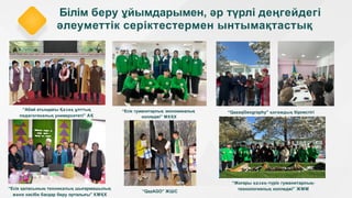 Білім беру ұйымдарымен, әр түрлі деңгейдегі
әлеуметтік серіктестермен ынтымақтастық
“Абай атындағы Қазақ ұлттық
педагогикалық университеті” АҚ
“Есік гуманитарлық экономикалық
колледжі” МКҚК
“QazaqGeography” қоғамдық бірлестігі
“Жоғары қазақ-түрік гуманитарлық-
технологиялық колледжі” ЖММ
“Есік қаласының техникалық шығармашылық
және кәсіби бағдар беру орталығы” КМҚК
“QazAGO” ЖШС
 