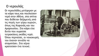 Ο νερουλάς
Οι νερουλάδες μετέφεραν με
τα κάρα τους και πουλούσαν
νερό στην Αθήνα, στα σπίτια
που διέθεταν δεξαμενές από
τις πηγές των γύρω χωριών,
όπως της Κηφισιάς και του
Αμαρουσίου. Στο κάρο είχε
βυτίο που χωρούσε
τετρακόσιες οκάδες νερό.
Όπου περνούσε, οι νοικοκυρές
του έκαναν σινιάλο να
σταματήσει. Στα χέρια
κρατούσαν ένα τενεκέ.
 