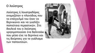 Ο λούστρος
Λούστρος ή λουστραδόρος
ονομαζόταν ο πλανόδιος που
το επάγγελμά του ήταν να
βερνικώνει και να γυαλίζει
παπούτσια περαστικών. Στη
δουλειά του ο λούστρος
χρησιμοποιούσε ένα βαλιτσάκι
που μέσα είχε τα βερνίκια και
τις βούρτσες για το γυάλισμα
των παπουτσιών.
 