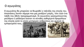 Ο αγωγιάτης
Ο αγωγιάτης θα μπορούσε να θεωρηθεί ο ταξιτζής της εποχής του.
Αποστάσεις λοιπόν σήμερα που μας μοιάζουν μικρές, τότε ήταν ένα
ταξίδι που ήθελε προγραμματισμό. Οι αγωγιάτες χρησιμοποιώντας
μουλάρια ή γαϊδούρια έκαναν το σύνηθες καθημερινό δρομολόγιο
της εποχής κατά το οποίο μετέφεραν ανθρώπους και φυσικά τα
εμπορεύματά τους.
 