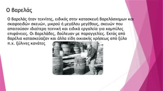 Ο βαρελάς
Ο βαρελάς ήταν τεχνίτης, ειδικός στην κατασκευή βαρελόσχημων και
σκαφοειδών σκευών, μικρού ή μεγάλου μεγέθους, σκευών που
απαιτούσαν ιδιαίτερη τεχνική και ειδικά εργαλεία για καμπύλες
επιφάνειες. Οι βαρελάδες, δούλευαν με παραγγελίες. Εκτός από
βαρέλια κατασκεύαζαν και άλλα είδη οικιακής χρήσεως από ξύλο
π.χ. ξύλινες κανάτες
 