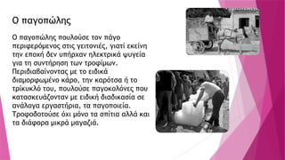 Ο παγοπώλης
Ο παγοπώλης πουλούσε τον πάγο
περιφερόμενος στις γειτονιές, γιατί εκείνη
την εποχή δεν υπήρχαν ηλεκτρικά ψυγεία
για τη συντήρηση των τροφίμων.
Περιδιαβαίνοντας με το ειδικά
διαμορφωμένο κάρο, την καρότσα ή το
τρίκυκλό του, πουλούσε παγοκολόνες που
κατασκευάζονταν με ειδική διαδικασία σε
ανάλογα εργαστήρια, τα παγοποιεία.
Τροφοδοτούσε όχι μόνο τα σπίτια αλλά και
τα διάφορα μικρά μαγαζιά.
 