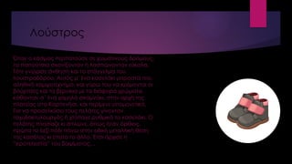 Λούστρος
Όταν ο κόσμος περπατούσε σε χωμάτινους δρόμους,
τα παπούτσια σκονίζονταν ή λασπώνονταν εύκολα.
Τότε γνώρισε άνθηση και το επάγγελμα του
λουστραδόρου. Αυτός μ’ ένα κασελάκι μπροστά του,
αληθινό κομψοτέχνημα, και γύρω του να κρέμονται οι
βούρτσες και τα βερνίκια με τα διάφορα χρώματα,
κάθονταν σ’ ένα χαμηλό σκαμνάκι, στην αρχή της
πλατείας στο Καρπενήσι, και περίμενε υπομονετικά.
Για να προσελκύσει τους πελάτες γίνονταν
ταχυδακτυλουργός ή χτύπαγε ρυθμικά το κασελάκι. Ο
πελάτης πλησίαζε κι άπλωνε, όπως ήταν όρθιος,
πρώτα το δεξί πόδι πάνω στην ειδική μεταλλική θέση
της κασέλας κι έπειτα το άλλο. Έτσι άρχισε η
“ιεροτελεστία” του βαψίματος…
 