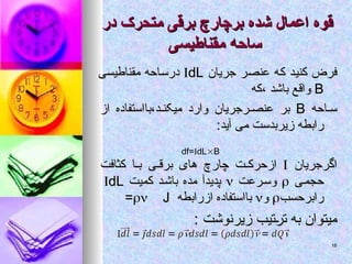 ‫در‬ ‫متحرک‬ ‫برقی‬ ‫برچارچ‬ ‫شده‬ ‫اعمال‬ ‫قوه‬
‫در‬ ‫متحرک‬ ‫برقی‬ ‫برچارچ‬ ‫شده‬ ‫اعمال‬ ‫قوه‬
‫مقناطیسی‬ ‫ساحه‬
‫مقناطیسی‬ ‫ساحه‬
‫جریان‬ ‫عنصر‬ ‫که‬ ‫کنید‬ ‫فرض‬
‫جریان‬ ‫عنصر‬ ‫که‬ ‫کنید‬ ‫فرض‬

dL
dL
‫مقناطیسی‬ ‫درساحه‬
‫مقناطیسی‬ ‫درساحه‬
B
B
‫که‬، ‫باشد‬ ‫واقع‬
‫که‬، ‫باشد‬ ‫واقع‬
‫احه‬ ‫س‬
‫احه‬ ‫س‬
B
B
‫از‬ ‫بااستفاده‬،‫د‬ ‫میکن‬ ‫وارد‬ ‫رجریان‬ ‫عنص‬ ‫بر‬
‫از‬ ‫بااستفاده‬،‫د‬ ‫میکن‬ ‫وارد‬ ‫رجریان‬ ‫عنص‬ ‫بر‬
:‫آید‬ ‫می‬ ‫زیربدست‬ ‫رابطه‬
:‫آید‬ ‫می‬ ‫زیربدست‬ ‫رابطه‬
‫اگرجریان‬
‫اگرجریان‬


‫کثافت‬ ‫ا‬ ‫ب‬ ‫ی‬ ‫برق‬ ‫های‬ ‫چارچ‬ ‫ت‬ ‫ازحرک‬
‫کثافت‬ ‫ا‬ ‫ب‬ ‫ی‬ ‫برق‬ ‫های‬ ‫چارچ‬ ‫ت‬ ‫ازحرک‬
‫ی‬‫حجم‬
‫ی‬‫حجم‬


‫رعت‬‫وس‬
‫رعت‬‫وس‬


‫کمیت‬ ‫د‬‫باش‬ ‫مده‬ ‫پدیدآ‬
‫کمیت‬ ‫د‬‫باش‬ ‫مده‬ ‫پدیدآ‬

dL
dL
‫رابرحسب‬
‫رابرحسب‬


‫و‬
‫و‬


‫ازرابطه‬ ‫بااستفاده‬
‫ازرابطه‬ ‫بااستفاده‬

 J
J
=
=
: ‫زیرنوشت‬ ‫ترتیب‬ ‫به‬ ‫میتوان‬
: ‫زیرنوشت‬ ‫ترتیب‬ ‫به‬ ‫میتوان‬
df=dLB
16
16
 