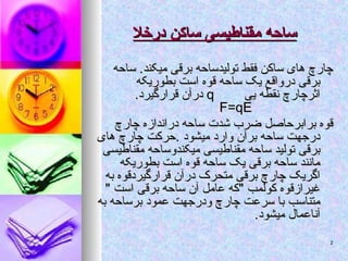‫درخال‬ ‫ساکن‬ ‫مقناطیسی‬ ‫ساحه‬
‫درخال‬ ‫ساکن‬ ‫مقناطیسی‬ ‫ساحه‬
‫ساحه‬ .‫میکند‬ ‫برقی‬ ‫تولیدساحه‬ ‫فقط‬ ‫ساکن‬ ‫های‬ ‫چارچ‬
‫ساحه‬ .‫میکند‬ ‫برقی‬ ‫تولیدساحه‬ ‫فقط‬ ‫ساکن‬ ‫های‬ ‫چارچ‬
‫بطوریکه‬ ‫است‬ ‫قوه‬ ‫ساحه‬ ‫یک‬ ‫درواقع‬ ‫برقی‬
‫بطوریکه‬ ‫است‬ ‫قوه‬ ‫ساحه‬ ‫یک‬ ‫درواقع‬ ‫برقی‬
‫یی‬ ‫نقطه‬ ‫اثرچارچ‬
‫یی‬ ‫نقطه‬ ‫اثرچارچ‬
q
q
.‫قرارگیرد‬ ‫درآن‬
.‫قرارگیرد‬ ‫درآن‬
F=qE
F=qE
‫چارچ‬ ‫دراندازه‬ ‫ساحه‬ ‫شدت‬ ‫ضرب‬ ‫برابرحاصل‬ ‫قوه‬
‫چارچ‬ ‫دراندازه‬ ‫ساحه‬ ‫شدت‬ ‫ضرب‬ ‫برابرحاصل‬ ‫قوه‬
‫های‬ ‫چارچ‬ ‫حرکت‬. ‫میشود‬ ‫وارد‬ ‫برآن‬ ‫ساحه‬ ‫درجهت‬
‫های‬ ‫چارچ‬ ‫حرکت‬. ‫میشود‬ ‫وارد‬ ‫برآن‬ ‫ساحه‬ ‫درجهت‬
‫مقناطیسی‬ ‫میکندوساحه‬ ‫مقناطیسی‬ ‫ساحه‬ ‫تولید‬ ‫برقی‬
‫مقناطیسی‬ ‫میکندوساحه‬ ‫مقناطیسی‬ ‫ساحه‬ ‫تولید‬ ‫برقی‬
‫بطوریکه‬ ‫است‬ ‫قوه‬ ‫ساحه‬ ‫یک‬ ‫برقی‬ ‫ساحه‬ ‫مانند‬
‫بطوریکه‬ ‫است‬ ‫قوه‬ ‫ساحه‬ ‫یک‬ ‫برقی‬ ‫ساحه‬ ‫مانند‬
‫به‬ ‫قرارگیردقوه‬ ‫درآن‬ ‫متحرک‬ ‫برقی‬ ‫چارچ‬ ‫اگریک‬
‫به‬ ‫قرارگیردقوه‬ ‫درآن‬ ‫متحرک‬ ‫برقی‬ ‫چارچ‬ ‫اگریک‬
" ‫است‬ ‫برقی‬ ‫ساحه‬ ‫آن‬ ‫عامل‬ ‫"که‬ ‫کولمب‬ ‫غیرازقوه‬
" ‫است‬ ‫برقی‬ ‫ساحه‬ ‫آن‬ ‫عامل‬ ‫"که‬ ‫کولمب‬ ‫غیرازقوه‬
‫به‬ ‫برساحه‬ ‫عمود‬ ‫ودرجهت‬ ‫چارچ‬ ‫سرعت‬ ‫با‬ ‫متناسب‬
‫به‬ ‫برساحه‬ ‫عمود‬ ‫ودرجهت‬ ‫چارچ‬ ‫سرعت‬ ‫با‬ ‫متناسب‬
.‫میشود‬ ‫آناعمال‬
.‫میشود‬ ‫آناعمال‬
2
2
 
