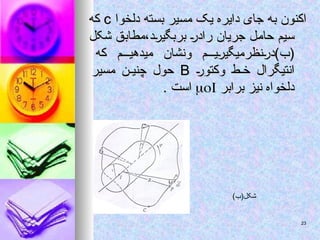‫دلخوا‬ ‫بسته‬ ‫مسیر‬ ‫یک‬ ‫دایره‬ ‫جای‬ ‫به‬ ‫اکنون‬
‫دلخوا‬ ‫بسته‬ ‫مسیر‬ ‫یک‬ ‫دایره‬ ‫جای‬ ‫به‬ ‫اکنون‬
c
c
‫که‬
‫که‬
‫شکل‬ ‫مطابق‬،‫بربگیرد‬ ‫رادر‬ ‫جریان‬ ‫حامل‬ ‫سیم‬
‫شکل‬ ‫مطابق‬،‫بربگیرد‬ ‫رادر‬ ‫جریان‬ ‫حامل‬ ‫سیم‬
‫که‬ ‫میدهیم‬ ‫ونشان‬ ‫م‬ ‫(ب)درنظرمیگیری‬
‫که‬ ‫میدهیم‬ ‫ونشان‬ ‫م‬ ‫(ب)درنظرمیگیری‬
‫وکتور‬ ‫ط‬ ‫خ‬ ‫انتیگرال‬
‫وکتور‬ ‫ط‬ ‫خ‬ ‫انتیگرال‬
B
B
‫مسیر‬ ‫چنین‬ ‫حول‬
‫مسیر‬ ‫چنین‬ ‫حول‬
‫برابر‬ ‫نیز‬ ‫دلخواه‬
‫برابر‬ ‫نیز‬ ‫دلخواه‬


. ‫است‬
. ‫است‬
)‫شکل(ب‬
23
23
 