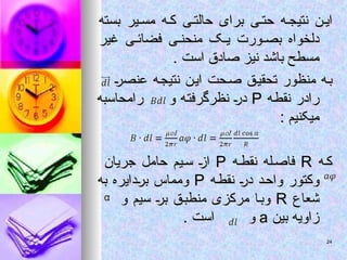 ‫بسته‬ ‫یر‬ ‫مس‬ ‫ه‬ ‫ک‬ ‫ی‬ ‫حالت‬ ‫برای‬ ‫ی‬ ‫حت‬ ‫ه‬ ‫نتیج‬ ‫ن‬ ‫ای‬
‫بسته‬ ‫یر‬ ‫مس‬ ‫ه‬ ‫ک‬ ‫ی‬ ‫حالت‬ ‫برای‬ ‫ی‬ ‫حت‬ ‫ه‬ ‫نتیج‬ ‫ن‬ ‫ای‬
‫غیر‬ ‫ی‬ ‫فضائ‬ ‫ی‬ ‫منحن‬ ‫ک‬ ‫ی‬ ‫ورت‬ ‫بص‬ ‫دلخواه‬
‫غیر‬ ‫ی‬ ‫فضائ‬ ‫ی‬ ‫منحن‬ ‫ک‬ ‫ی‬ ‫ورت‬ ‫بص‬ ‫دلخواه‬
. ‫است‬ ‫صادق‬ ‫نیز‬ ‫باشد‬ ‫مسطح‬
. ‫است‬ ‫صادق‬ ‫نیز‬ ‫باشد‬ ‫مسطح‬
‫عنصر‬ ‫نتیجه‬ ‫این‬ ‫صحت‬ ‫تحقیق‬ ‫منظور‬ ‫به‬
‫عنصر‬ ‫نتیجه‬ ‫این‬ ‫صحت‬ ‫تحقیق‬ ‫منظور‬ ‫به‬
‫نقطه‬ ‫رادر‬
‫نقطه‬ ‫رادر‬
P
P
‫و‬ ‫نظرگرفته‬ ‫در‬
‫و‬ ‫نظرگرفته‬ ‫در‬
‫رامحاسبه‬
‫رامحاسبه‬
: ‫میکنیم‬
: ‫میکنیم‬
‫ه‬‫ک‬
‫ه‬‫ک‬
R
R
‫ه‬‫نقط‬ ‫له‬‫فاص‬
‫ه‬‫نقط‬ ‫له‬‫فاص‬
P
P
‫جریان‬ ‫حامل‬ ‫یم‬‫س‬ ‫از‬
‫جریان‬ ‫حامل‬ ‫یم‬‫س‬ ‫از‬
‫نقطه‬ ‫در‬ ‫واحد‬ ‫وکتور‬
‫نقطه‬ ‫در‬ ‫واحد‬ ‫وکتور‬
P
P
‫به‬ ‫بردایره‬ ‫ومماس‬
‫به‬ ‫بردایره‬ ‫ومماس‬
‫شعاع‬
‫شعاع‬
R
R
‫و‬ ‫سیم‬ ‫بر‬ ‫منطبق‬ ‫مرکزی‬ ‫ا‬‫وب‬
‫و‬ ‫سیم‬ ‫بر‬ ‫منطبق‬ ‫مرکزی‬ ‫ا‬‫وب‬
‫بین‬ ‫زاویه‬
‫بین‬ ‫زاویه‬
a
a
‫و‬
‫و‬
. ‫است‬
. ‫است‬
24
24
 