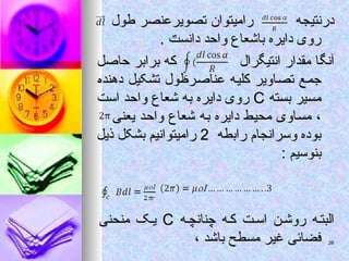 ‫درنتیجه‬
‫درنتیجه‬
‫طول‬ ‫تصویرعنصر‬ ‫رامیتوان‬
‫طول‬ ‫تصویرعنصر‬ ‫رامیتوان‬
. ‫دانست‬ ‫واحد‬ ‫باشعاع‬ ‫دایره‬ ‫روی‬
. ‫دانست‬ ‫واحد‬ ‫باشعاع‬ ‫دایره‬ ‫روی‬
‫انتیگرال‬ ‫مقدار‬ ‫آنگا‬
‫انتیگرال‬ ‫مقدار‬ ‫آنگا‬
‫حاصل‬ ‫برابر‬ ‫که‬
‫حاصل‬ ‫برابر‬ ‫که‬
‫دهنده‬ ‫تشکیل‬ ‫عناصرطول‬ ‫کلیه‬ ‫تصاویر‬ ‫جمع‬
‫دهنده‬ ‫تشکیل‬ ‫عناصرطول‬ ‫کلیه‬ ‫تصاویر‬ ‫جمع‬
‫بسته‬ ‫مسیر‬
‫بسته‬ ‫مسیر‬
C
C
‫است‬ ‫واحد‬ ‫شعاع‬ ‫به‬ ‫دایره‬ ‫روی‬
‫است‬ ‫واحد‬ ‫شعاع‬ ‫به‬ ‫دایره‬ ‫روی‬
‫یعنی‬ ‫واحد‬ ‫شعاع‬ ‫به‬ ‫دایره‬ ‫محیط‬ ‫مساوی‬ ،
‫یعنی‬ ‫واحد‬ ‫شعاع‬ ‫به‬ ‫دایره‬ ‫محیط‬ ‫مساوی‬ ،
‫رابطه‬ ‫وسرانجام‬ ‫بوده‬
‫رابطه‬ ‫وسرانجام‬ ‫بوده‬
2
2
‫ذیل‬ ‫بشکل‬ ‫رامیتوانیم‬
‫ذیل‬ ‫بشکل‬ ‫رامیتوانیم‬
: ‫بنوسیم‬
: ‫بنوسیم‬
‫ه‬‫چنانچ‬ ‫ه‬‫ک‬ ‫ت‬‫اس‬ ‫ن‬‫روش‬ ‫ه‬‫البت‬
‫ه‬‫چنانچ‬ ‫ه‬‫ک‬ ‫ت‬‫اس‬ ‫ن‬‫روش‬ ‫ه‬‫البت‬
C
C
‫منحنی‬ ‫ک‬‫ی‬
‫منحنی‬ ‫ک‬‫ی‬
‫باشد‬ ‫مسطح‬ ‫غیر‬ ‫فضائی‬
‫باشد‬ ‫مسطح‬ ‫غیر‬ ‫فضائی‬
،
،
=
26
26
 