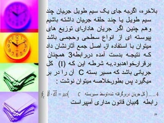 ‫چند‬ ‫جریان‬ ‫طویل‬ ‫سیم‬ ‫یک‬ ‫جای‬ ‫اگربه‬ ،‫بالخره‬
‫چند‬ ‫جریان‬ ‫طویل‬ ‫سیم‬ ‫یک‬ ‫جای‬ ‫اگربه‬ ،‫بالخره‬
‫باشیم‬ ‫داشته‬ ‫جریان‬ ‫ه‬‫حلق‬ ‫د‬‫چن‬ ‫یا‬ ‫ل‬‫طوی‬ ‫سیم‬
‫باشیم‬ ‫داشته‬ ‫جریان‬ ‫ه‬‫حلق‬ ‫د‬‫چن‬ ‫یا‬ ‫ل‬‫طوی‬ ‫سیم‬
‫های‬ ‫توزیع‬ ‫هادارای‬ ‫جریان‬ ‫ر‬‫اگ‬ ‫چنین‬ ‫م‬‫وه‬
‫های‬ ‫توزیع‬ ‫هادارای‬ ‫جریان‬ ‫ر‬‫اگ‬ ‫چنین‬ ‫م‬‫وه‬
‫باشد‬ ‫ی‬ ‫وحجم‬ ‫طحی‬ ‫س‬ ‫انواع‬ ‫از‬ ‫ای‬ ‫ته‬ ‫پیوس‬
‫باشد‬ ‫ی‬ ‫وحجم‬ ‫طحی‬ ‫س‬ ‫انواع‬ ‫از‬ ‫ای‬ ‫ته‬ ‫پیوس‬
‫داد‬ ‫آثارنشان‬ ‫جمع‬ ‫اصل‬ ‫از‬ ‫استفاده‬ ‫با‬ ‫میتوان‬
‫داد‬ ‫آثارنشان‬ ‫جمع‬ ‫اصل‬ ‫از‬ ‫استفاده‬ ‫با‬ ‫میتوان‬
‫دررابطه‬ ‫آمده‬ ‫بدست‬ ‫ه‬ ‫نتیج‬ ‫ه‬ ‫ک‬
‫دررابطه‬ ‫آمده‬ ‫بدست‬ ‫ه‬ ‫نتیج‬ ‫ه‬ ‫ک‬
3
3
‫همچنان‬
‫همچنان‬
( ‫ه‬‫ک‬ ‫ن‬‫ای‬ ‫ه‬‫شرط‬ ‫ه‬‫ب‬.‫برقرارخواهدبود‬
( ‫ه‬‫ک‬ ‫ن‬‫ای‬ ‫ه‬‫شرط‬ ‫ه‬‫ب‬.‫برقرارخواهدبود‬


‫کل‬ )
‫کل‬ )
‫بسته‬ ‫مسیر‬ ‫که‬ ‫باشد‬ ‫جریانی‬
‫بسته‬ ‫مسیر‬ ‫که‬ ‫باشد‬ ‫جریانی‬
C
C
‫بر‬ ‫در‬ ‫را‬ ‫آن‬
‫بر‬ ‫در‬ ‫را‬ ‫آن‬
: ‫نوشت‬ ‫میتوان‬ ‫بطورخالصه‬ ‫پس‬ ‫میگیرد‬
: ‫نوشت‬ ‫میتوان‬ ‫بطورخالصه‬ ‫پس‬ ‫میگیرد‬
‫رابطه‬
‫رابطه‬
4
4
‫آمپیراست‬ ‫مداری‬ ‫قانون‬ ‫بیان‬
‫آمپیراست‬ ‫مداری‬ ‫قانون‬ ‫بیان‬
29
29
 
