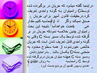 ‫شده‬ ‫برگیرنده‬ ‫در‬ ‫جریان‬ ‫که‬ ‫میشود‬ ‫گفته‬ ‫دراینجا‬
‫شده‬ ‫برگیرنده‬ ‫در‬ ‫جریان‬ ‫که‬ ‫میشود‬ ‫گفته‬ ‫دراینجا‬
‫ط‬ ‫توس‬
‫ط‬ ‫توس‬
C
C
‫تعریف‬ ‫واحدی‬ ‫ه‬ ‫گون‬ ‫ه‬ ‫ب‬ ‫رانمیتوان‬
‫تعریف‬ ‫واحدی‬ ‫ه‬ ‫گون‬ ‫ه‬ ‫ب‬ ‫رانمیتوان‬
‫جریان‬ ‫برای‬ ‫آمپیر‬ ‫قانون‬ ‫ت‬ ‫درحقیق‬.‫کرد‬
‫جریان‬ ‫برای‬ ‫آمپیر‬ ‫قانون‬ ‫ت‬ ‫درحقیق‬.‫کرد‬
‫واگر‬ ‫نمیکند‬ ‫صدق‬
‫واگر‬ ‫نمیکند‬ ‫صدق‬
‫مقدار‬ ‫کنیم‬ ‫رامحاسبه‬
‫مقدار‬ ‫کنیم‬ ‫رامحاسبه‬
‫ی‬‫غ‬
‫ی‬‫غ‬
‫بحث‬ ‫ن‬‫ای‬ ‫نتیجه‬. ‫د‬‫خواهدآم‬ ‫ت‬‫بدس‬
‫بحث‬ ‫ن‬‫ای‬ ‫نتیجه‬. ‫د‬‫خواهدآم‬ ‫ت‬‫بدس‬
‫بر‬ ‫در‬ ‫جریان‬ ‫نمودکه‬ ‫خالصه‬ ‫چنین‬ ‫رامیتوان‬
‫بر‬ ‫در‬ ‫جریان‬ ‫نمودکه‬ ‫خالصه‬ ‫چنین‬ ‫رامیتوان‬
‫بسته‬ ‫مسیر‬ ‫یک‬ ‫توسط‬ ‫شده‬ ‫گرفته‬
‫بسته‬ ‫مسیر‬ ‫یک‬ ‫توسط‬ ‫شده‬ ‫گرفته‬
C
C
‫به‬ ‫وقتی‬
‫به‬ ‫وقتی‬
‫جریان‬ ‫که‬ ‫است‬ ‫شدن‬ ‫تعریف‬ ‫قابل‬ ‫واحدی‬ ‫گونه‬
‫جریان‬ ‫که‬ ‫است‬ ‫شدن‬ ‫تعریف‬ ‫قابل‬ ‫واحدی‬ ‫گونه‬
‫به‬ ‫محدود‬ ‫سطوح‬ ‫همه‬ ‫از‬ ‫عبورنموده‬ ‫خالص‬
‫به‬ ‫محدود‬ ‫سطوح‬ ‫همه‬ ‫از‬ ‫عبورنموده‬ ‫خالص‬
‫بسته‬ ‫منحنی‬
‫بسته‬ ‫منحنی‬
C
C
. ‫باشد‬ ‫یکسان‬
. ‫باشد‬ ‫یکسان‬
‫بادراختیارداشتن‬
‫بادراختیارداشتن‬
‫بسته‬ ‫ومسیر‬
‫بسته‬ ‫ومسیر‬
C
C
‫شده‬ ‫دربرگرفته‬ ‫جریان‬ ‫میتوان‬ ‫همیشه‬
‫شده‬ ‫دربرگرفته‬ ‫جریان‬ ‫میتوان‬ ‫همیشه‬
‫توسط‬
‫توسط‬
C
C
‫رامحاسبه‬
‫رامحاسبه‬
‫یا‬ ‫تحلیلی‬ ‫روش‬ ‫به‬
‫یا‬ ‫تحلیلی‬ ‫روش‬ ‫به‬
‫بر‬ ‫آن‬ ‫تقسیم‬ ‫وسپس‬ ‫عددی‬
‫بر‬ ‫آن‬ ‫تقسیم‬ ‫وسپس‬ ‫عددی‬


. ‫آورد‬ ‫بدست‬
. ‫آورد‬ ‫بدست‬ 32
32
 