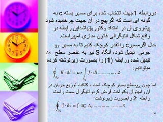 ‫دررابطه‬
‫دررابطه‬
1
1
‫بسته‬ ‫مسیر‬ ‫برای‬ ‫شده‬ ‫انتخاب‬ ‫جهت‬
‫بسته‬ ‫مسیر‬ ‫برای‬ ‫شده‬ ‫انتخاب‬ ‫جهت‬
c
c
‫به‬
‫به‬
‫شود‬ ‫چرخانیده‬ ‫جهت‬ ‫آن‬ ‫در‬ ‫اگرپیچ‬ ‫که‬ ‫است‬ ‫ای‬ ‫گونه‬
‫شود‬ ‫چرخانیده‬ ‫جهت‬ ‫آن‬ ‫در‬ ‫اگرپیچ‬ ‫که‬ ‫است‬ ‫ای‬ ‫گونه‬
‫وکتور‬ ‫امتداد‬ ‫در‬ ‫آن‬ ‫پیشروی‬
‫وکتور‬ ‫امتداد‬ ‫در‬ ‫آن‬ ‫پیشروی‬
‫در‬ ‫رابطه‬ ‫باشداین‬
‫در‬ ‫رابطه‬ ‫باشداین‬
.‫آمپیراست‬ ‫مداری‬ ‫قانون‬ ‫انتیگرالی‬ ‫شکل‬ ‫واقع‬
.‫آمپیراست‬ ‫مداری‬ ‫قانون‬ ‫انتیگرالی‬ ‫شکل‬ ‫واقع‬
‫اگرمسیر‬ ‫حال‬
‫اگرمسیر‬ ‫حال‬
c
c
‫مسیر‬ ‫به‬ ‫تا‬ ‫کنیم‬ ‫کوچک‬ ‫راآنقدر‬
‫مسیر‬ ‫به‬ ‫تا‬ ‫کنیم‬ ‫کوچک‬ ‫راآنقدر‬
‫آنگاه‬ ،‫شود‬ ‫تبدیل‬ ‫جزئی‬
‫آنگاه‬ ،‫شود‬ ‫تبدیل‬ ‫جزئی‬
S
S
‫سط‬ ‫عنصر‬ ‫به‬ ‫نیز‬
‫سط‬ ‫عنصر‬ ‫به‬ ‫نیز‬
‫ح‬
‫ح‬
( ‫ورابطه‬ ‫شده‬ ‫تبدیل‬
( ‫ورابطه‬ ‫شده‬ ‫تبدیل‬
1
1
‫کرده‬ ‫زیرنوشته‬ ‫بصورت‬ ‫را‬ )
‫کرده‬ ‫زیرنوشته‬ ‫بصورت‬ ‫را‬ )
:‫میتوانیم‬
:‫میتوانیم‬
‫چون‬ ‫اما‬
‫چون‬ ‫اما‬
‫در‬ ‫جریان‬ ‫توزیع‬ ‫کثافت‬ ، ‫است‬ ‫کوچک‬ ‫بسیار‬ ‫سطح‬
‫در‬ ‫جریان‬ ‫توزیع‬ ‫کثافت‬ ، ‫است‬ ‫کوچک‬ ‫بسیار‬ ‫سطح‬
‫راست‬ ‫سمت‬ ‫کردوانتیگرال‬ ‫فرض‬ ‫یکنواخت‬ ‫رامیتوان‬ ‫آن‬
‫راست‬ ‫سمت‬ ‫کردوانتیگرال‬ ‫فرض‬ ‫یکنواخت‬ ‫رامیتوان‬ ‫آن‬
‫رابطه‬
‫رابطه‬
2
2
:‫زیرنوشت‬ ‫رابصورت‬
:‫زیرنوشت‬ ‫رابصورت‬
36
36
 