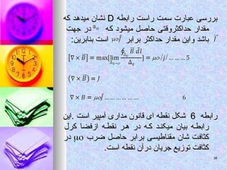 ‫رابطه‬ ‫راست‬ ‫سمت‬ ‫عبارت‬ ‫بررسی‬
‫رابطه‬ ‫راست‬ ‫سمت‬ ‫عبارت‬ ‫بررسی‬
D
D
‫که‬ ‫میدهد‬ ‫نشان‬
‫که‬ ‫میدهد‬ ‫نشان‬
‫که‬ ‫میشود‬ ‫حاصل‬ ‫حداکثروقتی‬ ‫مقدار‬
‫که‬ ‫میشود‬ ‫حاصل‬ ‫حداکثروقتی‬ ‫مقدار‬
‫جهت‬ ‫در‬
‫جهت‬ ‫در‬
‫برابر‬ ‫حداکثر‬ ‫مقدار‬ ‫واین‬ ‫باشد‬
‫برابر‬ ‫حداکثر‬ ‫مقدار‬ ‫واین‬ ‫باشد‬
:‫بنابرین‬ ‫است‬
:‫بنابرین‬ ‫است‬
‫رابطه‬
‫رابطه‬
6
6
‫این‬. ‫است‬ ‫آمپیر‬ ‫مداری‬ ‫قانون‬ ‫ای‬ ‫نقطه‬ ‫شکل‬
‫این‬. ‫است‬ ‫آمپیر‬ ‫مداری‬ ‫قانون‬ ‫ای‬ ‫نقطه‬ ‫شکل‬
‫کرل‬ ‫ازفضا‬ ‫ه‬‫نقط‬ ‫ر‬‫ه‬ ‫در‬ ‫ه‬‫ک‬ ‫د‬‫میکن‬ ‫بیان‬ ‫ه‬‫رابط‬
‫کرل‬ ‫ازفضا‬ ‫ه‬‫نقط‬ ‫ر‬‫ه‬ ‫در‬ ‫ه‬‫ک‬ ‫د‬‫میکن‬ ‫بیان‬ ‫ه‬‫رابط‬
‫ضرب‬ ‫حاصل‬ ‫برابر‬ ‫مقناطیسی‬ ‫شان‬ ‫کثافت‬
‫ضرب‬ ‫حاصل‬ ‫برابر‬ ‫مقناطیسی‬ ‫شان‬ ‫کثافت‬


‫در‬
‫در‬
.‫است‬ ‫نقطه‬ ‫درآن‬ ‫جریان‬ ‫توزیع‬ ‫کثافت‬
.‫است‬ ‫نقطه‬ ‫درآن‬ ‫جریان‬ ‫توزیع‬ ‫کثافت‬
38
38
 