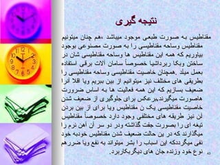 ‫گیری‬ ‫نتیجه‬
‫گیری‬ ‫نتیجه‬
‫میتونیم‬ ‫چنان‬ ‫م‬‫ه‬، ‫د‬‫میباش‬ ‫موجود‬ ‫ی‬‫طبع‬ ‫ورت‬‫ص‬ ‫ه‬‫ب‬ ‫مقناطیس‬
‫میتونیم‬ ‫چنان‬ ‫م‬‫ه‬، ‫د‬‫میباش‬ ‫موجود‬ ‫ی‬‫طبع‬ ‫ورت‬‫ص‬ ‫ه‬‫ب‬ ‫مقناطیس‬
‫بوجود‬ ‫مصنوعی‬ ‫صورت‬ ‫به‬ ‫را‬ ‫مقناطیسی‬ ‫وساحه‬ ‫مقناطیس‬
‫بوجود‬ ‫مصنوعی‬ ‫صورت‬ ‫به‬ ‫را‬ ‫مقناطیسی‬ ‫وساحه‬ ‫مقناطیس‬
‫در‬ ‫شان‬ ‫مقناطیسی‬ ‫وساحه‬ ‫ها‬ ‫مقناطیس‬ ‫این‬ ‫همه‬ ‫که‬ ‫بیاوریم‬
‫در‬ ‫شان‬ ‫مقناطیسی‬ ‫وساحه‬ ‫ها‬ ‫مقناطیس‬ ‫این‬ ‫همه‬ ‫که‬ ‫بیاوریم‬
‫استفاده‬ ‫برقی‬ ‫آالت‬ ‫سامان‬ ً‫ا‬‫خصوص‬ ‫ربرداشیا‬ ‫وبکا‬ ‫ساختن‬
‫استفاده‬ ‫برقی‬ ‫آالت‬ ‫سامان‬ ً‫ا‬‫خصوص‬ ‫ربرداشیا‬ ‫وبکا‬ ‫ساختن‬
‫را‬ ‫مقناطیسی‬ ‫وساحه‬ ‫مقناطیسی‬ ‫خاصیت‬ ‫همچنان‬. ‫میآد‬ ‫بعمل‬
‫را‬ ‫مقناطیسی‬ ‫وساحه‬ ‫مقناطیسی‬ ‫خاصیت‬ ‫همچنان‬. ‫میآد‬ ‫بعمل‬
‫آنرا‬ ‫اقال‬ ‫ویا‬ ‫ببریم‬ ‫بین‬ ‫از‬ ‫میتوانیم‬ ‫نیز‬ ‫مختلف‬ ‫های‬ ‫بطریقی‬
‫آنرا‬ ‫اقال‬ ‫ویا‬ ‫ببریم‬ ‫بین‬ ‫از‬ ‫میتوانیم‬ ‫نیز‬ ‫مختلف‬ ‫های‬ ‫بطریقی‬
‫ضرورت‬ ‫اساس‬ ‫به‬ ‫ها‬ ‫فعالیت‬ ‫همه‬ ‫این‬ ‫که‬ ‫بسازیم‬ ‫ضعیف‬
‫ضرورت‬ ‫اساس‬ ‫به‬ ‫ها‬ ‫فعالیت‬ ‫همه‬ ‫این‬ ‫که‬ ‫بسازیم‬ ‫ضعیف‬
‫شدن‬ ‫ضعیف‬ ‫از‬ ‫جلوگیری‬ ‫برای‬ ‫برعکس‬.‫میگیرند‬ ‫هاصورت‬
‫شدن‬ ‫ضعیف‬ ‫از‬ ‫جلوگیری‬ ‫برای‬ ‫برعکس‬.‫میگیرند‬ ‫هاصورت‬
‫بردن‬ ‫بین‬ ‫از‬ ‫برای‬ ‫ویا‬ ‫مقناطیس‬ ‫ن‬ ‫یک‬ ‫مقناطیسی‬ ‫خاصیت‬
‫بردن‬ ‫بین‬ ‫از‬ ‫برای‬ ‫ویا‬ ‫مقناطیس‬ ‫ن‬ ‫یک‬ ‫مقناطیسی‬ ‫خاصیت‬
‫مقناطیس‬ ً‫ا‬‫خصوص‬ ‫دارد‬ ‫وجود‬ ‫مختلفی‬ ‫های‬ ‫طریقه‬ ‫نیز‬ ‫آن‬
‫مقناطیس‬ ً‫ا‬‫خصوص‬ ‫دارد‬ ‫وجود‬ ‫مختلفی‬ ‫های‬ ‫طریقه‬ ‫نیز‬ ‫آن‬
‫را‬ ‫نرم‬ ‫آهن‬ ‫آن‬ ‫سر‬ ‫دو‬ ‫ودر‬ ‫گذاشته‬ ‫جفت‬ ‫بصورت‬ ‫را‬ ‫ای‬ ‫تیغه‬
‫را‬ ‫نرم‬ ‫آهن‬ ‫آن‬ ‫سر‬ ‫دو‬ ‫ودر‬ ‫گذاشته‬ ‫جفت‬ ‫بصورت‬ ‫را‬ ‫ای‬ ‫تیغه‬
‫خود‬ ‫خودبه‬ ‫مقناطیس‬ ‫شدن‬ ‫ضعیف‬ ‫حالت‬ ‫ین‬ ‫در‬ ‫که‬ ‫میگذارند‬
‫خود‬ ‫خودبه‬ ‫مقناطیس‬ ‫شدن‬ ‫ضعیف‬ ‫حالت‬ ‫ین‬ ‫در‬ ‫که‬ ‫میگذارند‬
‫ضررهم‬ ‫ویا‬ ‫نفع‬ ‫به‬ ‫میتواند‬ ‫بشر‬ ‫را‬ ‫اسباب‬ ‫این‬ ‫میگرددکه‬ ‫نفی‬
‫ضررهم‬ ‫ویا‬ ‫نفع‬ ‫به‬ ‫میتواند‬ ‫بشر‬ ‫را‬ ‫اسباب‬ ‫این‬ ‫میگرددکه‬ ‫نفی‬
.‫دیگربکاربرد‬ ‫های‬ ‫جان‬ ‫وزنده‬ ‫خود‬ ‫نوع‬
.‫دیگربکاربرد‬ ‫های‬ ‫جان‬ ‫وزنده‬ ‫خود‬ ‫نوع‬ 43
43
 