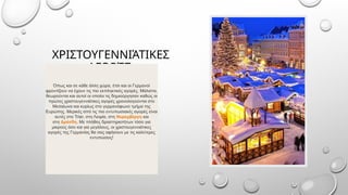 ΧΡΙΣΤΟΥΓΕΝΝΙΆΤΙΚΕΣ
.
ΑΓΟΡΈΣ
Όπως και σε κάθε άλλη χώρα, έτσι και οι Γερμανοί
φροντίζουν να έχουν τις πιο εκπληκτικές αγορές. Μάλιστα,
θεωρούνται και αυτοί οι οποίοι τις δημιούργησαν καθώς οι
πρώτες χριστουγεννιάτικες αγορές χρονολογούνται στο
Μεσαίωνα και κυρίως στο γερμανόφωνο τμήμα της
Ευρώπης. Μερικές από τις πιο εντυπωσιακές αγορές είναι
αυτές στο Trier, στη Λειψία, στη Νυρεμβέργη και
στη Δρέσδη. Με πλήθος δραστηριοτήτων τόσο για
μικρούς όσο και για μεγάλους, οι χριστουγεννιάτικες
αγορές της Γερμανίας θα σας αφήσουν με τις καλύτερες
εντυπώσεις!
 