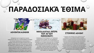 ΠΑΡΑΔΟΣΙΑΚΆ ΈΘΙΜΑ
ADVENTSKALENDER
ΠΡΌΚΕΙΤΑΙ ΓΙΑ ΤΟ ΓΝΩΣΤΌ ΣΕ ΌΛΟΥΣ
24 -
ΗΜΕΡΟΛΌΓΙΟ ΜΕ ΤΑ ΤΕΤΡΑΓΩΝΆΚΙΑ ΚΟΥΤΆΚΙΑ
ΣΤΑ ΟΠΟΊΑ ΠΕΡΙΈΧΟΝΤΑΙ ΣΟΚΟΛΑΤΆΚΙΑ Ή
,
ΔΩΡΆΚΙΑ ΈΤΣΙ ΏΣΤΕ ΝΑ ΔΊΝΕΙ ΕΥΧΑΡΊΣΤΗΣΗ ΣΤΑ
,
ΜΙΚΡΆ ΠΑΙΔΙΆ ΑΛΛΆ ΚΑΙ ΤΟΥΣ ΜΕΓΆΛΟΥΣ ΜΈΧΡΙ
.
ΝΑ ΈΡΘΟΥΝ ΤΑ ΧΡΙΣΤΟΎΓΕΝΝΑ ΤΑ ΗΜΕΡΟΛΌΓΙΑ
ADVENT ΜΠΟΡΕΊ ΚΑΝΕΊΣ ΝΑ ΤΑ ΒΡΕΙ ΣΕ ΠΟΛΛΆ
ΚΑΤΑΣΤΉΜΑΤΑ ΣΕ ΌΛΗ ΤΗ ΓΕΡΜΑΝΊΑ ΚΑΤΆ ΤΗ
,
ΔΙΆΡΚΕΙΑ ΑΥΤΉΣ ΤΗΣ ΠΕΡΙΌΔΟΥ ΕΝΏ ΠΟΛΛΟΊ
.
ΓΟΝΕΊΣ ΠΡΟΤΙΜΟΎΝ ΝΑ ΚΆΝΟΥΝ ΤΑ ΔΙΚΆ ΤΟΥΣ
π
Κάντε κλικ στο εικονίδιο για να ροσθέσετε εικόνα
, .
ΣΎΜΦΩΝΑ ΜΕ ΤΗΝ ΠΑΡΆΔΟΣΗ Ο ΑΓ ΝΙΚΌΛΑΟΣ
5
ΕΠΙΣΚΈΠΤΕΤΑΙ ΤΟ ΒΡΆΔΥ ΤΗΣ ΗΣ ΔΕΚΕΜΒΡΊΟΥ
( )
ΠΑΡΑΜΟΝΉ ΤΗΣ ΓΙΟΡΤΉΣ ΤΟΥ ΤΙΣ ΟΙΚΟΓΈΝΕΙΕΣ ΣΤΗ
. ,
ΓΕΡΜΑΝΊΑ ΑΝ ΤΑ ΠΑΙΔΙΆ ΉΤΑΝ ΚΑΛΆ ΌΛΗ ΤΗ ΧΡΟΝΙΆ
,
ΘΑ ΠΆΡΟΥΝ ΔΏΡΑ ΚΑΙ ΓΛΥΚΊΣΜΑΤΑ ΕΝΏ ΑΝ ΉΤΑΝ
ΆΤΑΚΤΑ ΘΑ ΒΆΛΕΙ ΣΤΑ ΠΑΠΟΎΤΣΙΑ ΤΟΥΣ ΣΤΆΧΤΗ ΑΠΌ
.
ΤΟ ΤΖΆΚΙ ΤΟ ΒΡΆΔΥ ΑΦΉΝΟΥΝ ΤΑ ΠΑΙΔΙΆ ΤΑ
ΠΑΠΟΎΤΣΙΑ ΤΟΥΣ ΈΞΩ ΑΠΌ ΤΗΝ ΠΌΡΤΑ ΚΑΙ ΤΟ
ΕΠΌΜΕΝΟ ΠΡΩΊ ΤΡΈΧΟΥΝ ΜΕ ΑΓΩΝΊΑ ΝΑ ΔΟΥΝ ΤΙ
. .
ΤΟΥΣ ΈΦΕΡΕ Ο ΑΓ ΝΙΚΌΛΑΟΣ
ΣΤΕΦΆΝΙ ADVENT
ADVENT
Η ΠΑΡΆΔΟΣΗ ΤΩΝ ΣΤΕΦΑΝΙΏΝ ΞΕΚΊΝΗΣΕ ΑΠΌ ΤΟΥΣ
16
ΓΕΡΜΑΝΟΎΣ ΤΟΝ Ο ΑΙΏΝΑ ΚΑΙ ΣΉΜΕΡΑ ΤΟ ΣΤΕΦΆΝΙ
ΕΞΑΚΟΛΟΥΘΕΊ ΝΑ ΑΠΟΤΕΛΕΊ ΕΙΚΌΝΑ ΤΩΝ ΧΡΙΣΤΟΥΓΈΝΝΩΝ ΣΤΗ
.
ΓΕΡΜΑΝΊΑ ΤΟ ΣΤΕΦΆΝΙ ΑΠΟΤΕΛΕΊΤΑΙ ΑΠΌ ΤΈΣΣΕΡΑ ΚΕΡΙΆ ΌΠΟΥ
, ,
ΓΎΡΩ ΤΟΥΣ ΥΠΆΡΧΟΥΝ ΚΟΥΚΟΥΝΆΡΙΑ ΜΟΎΡΑ ΑΠΟΞΗΡΑΜΈΝΑ
.
ΛΟΥΛΟΎΔΙΑ ΚΑΙ ΧΡΙΣΤΟΥΓΕΝΝΙΆΤΙΚΑ ΣΤΟΛΊΔΙΑ ΚΆΠΟΙΟΙ ΘΑ ΤΟ
,
ΒΓΆΛΟΥΝ ΚΑΤΆ ΤΗΝ ΠΡΏΤΗ ΕΒΔΟΜΆΔΑ ΤΟΥ ΔΕΚΕΜΒΡΊΟΥ
.
ΚΑΊΓΟΝΤΑΣ ΈΝΑ ΚΕΡΊ ΚΆΘΕ ΚΥΡΙΑΚΉ ΠΡΙΝ ΑΠΌ ΤΑ ΧΡΙΣΤΟΎΓΕΝΝΑ
ΆΛΛΟΙ ΘΑ ΕΜΦΑΝΊΣΟΥΝ ΤΟ ΣΤΕΦΆΝΙ ΤΗΝ ΤΕΛΕΥΤΑΊΑ ΚΥΡΙΑΚΉ
,
ΠΡΙΝ ΑΠΌ ΤΑ ΧΡΙΣΤΟΎΓΕΝΝΑ ΒΆΖΟΝΤΑΣ ΌΛΗ ΤΗΝ ΟΙΚΟΓΈΝΕΙΑ ΝΑ
,
ΚΑΘΊΣΕΙ ΓΎΡΩ ΤΟΥ ΝΑ ΓΕΥΜΑΤΊΣΕΙ ΜΕ ΧΡΙΣΤΟΥΓΕΝΝΙΆΤΙΚΕΣ
,
ΛΙΧΟΥΔΙΈΣ ΝΑ ΤΡΑΓΟΥΔΉΣΕΙ ΧΡΙΣΤΟΥΓΕΝΝΙΆΤΙΚΑ ΤΡΑΓΟΎΔΙΑ ΚΑΙ ΝΑ
.
ΠΑΡΑΚΟΛΟΥΘΉΣΕΙ ΧΡΙΣΤΟΥΓΕΝΝΙΆΤΙΚΕΣ ΤΑΙΝΊΕΣ
NIKOLAUSTAG (ΜΈΡΑ
ΤΟΥ ΑΓΊΟΥ
)
ΝΙΚΟΛΆΟΥ
 