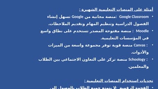 : ‫الشهيرة‬ ‫التعليمية‬ ‫المنصات‬ ‫على‬ ‫أمثلة‬
•
Google Classroom
:
‫من‬ ‫مجانية‬ ‫منصة‬
Google
‫إنشاء‬ ‫تسهل‬
.‫المالحظات‬ ‫وتقديم‬ ‫المهام‬ ‫وتنظيم‬ ‫الدراسية‬ ‫الفصول‬
•
Moodle
:
‫واسع‬ ‫نطاق‬ ‫على‬ ‫تستخدم‬ ‫المصدر‬ ‫مفتوحة‬ ‫منصة‬
.‫التعليمية‬ ‫المؤسسات‬ ‫في‬
•
:
Canvas
‫الميزات‬ ‫من‬ ‫واسعة‬ ‫مجموعة‬ ‫توفر‬ ‫قوية‬ ‫منصة‬
.‫واألدوات‬
•
:
Schoology
‫الطالب‬ ‫بين‬ ‫االجتماعي‬ ‫التعاون‬ ‫على‬ ‫تركز‬ ‫منصة‬
.‫والمعلمين‬
: ‫التعليمية‬ ‫المنصات‬ ‫استخدام‬ ‫تحديات‬
•
 