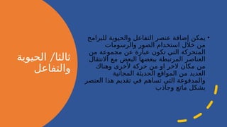 /
‫الحيوية‬ ‫ثالثا‬
‫والتفاعل‬
•
‫للبرامج‬ ‫والحيوية‬ ‫التفاعل‬ ‫عنصر‬ ‫إضافة‬ ‫يمكن‬
‫والرسومات‬ ‫الصور‬ ‫استخدام‬ ‫خالل‬ ‫من‬
‫من‬ ‫مجموعة‬ ‫عن‬ ‫عبارة‬ ‫تكون‬ ‫التي‬ ‫المتحركة‬
‫االنتقال‬ ‫مع‬ ‫البعض‬ ‫ببعضها‬ ‫المرتبطة‬ ‫العناصر‬
‫وهناك‬ ‫ألخرى‬ ‫حركة‬ ‫من‬ ‫او‬ ‫الخر‬ ‫مكان‬ ‫من‬
‫المجانية‬ ‫الحديثة‬ ‫المواقع‬ ‫من‬ ‫العديد‬
‫العنصر‬ ‫هذا‬ ‫تقديم‬ ‫في‬ ‫تساهم‬ ‫التي‬ ‫والمدفوعة‬
‫وجاذب‬ ‫ماتع‬ ‫بشكل‬
 