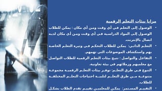 ‫الرقمية‬ ‫التعلم‬ ‫بيئات‬ ‫مزايا‬
•
‫مكان‬ ‫ي‬A
‫أ‬ ‫ن‬A
‫وم‬ ‫ت‬A
‫وق‬ ‫ي‬A
‫أ‬ ‫ي‬A
‫ف‬ ‫م‬A
‫التعل‬ ‫ى‬A
‫إل‬ ‫ول‬A
‫الوص‬
:
‫للطالب‬ ‫ن‬A
‫يمك‬
‫ه‬A‫لدي‬ ‫مكان‬ ‫ي‬A‫أ‬ ‫ن‬A‫وم‬ ‫ت‬A‫وق‬ ‫ي‬A‫أ‬ ‫ي‬A‫ف‬ ‫ية‬A‫الدراس‬ ‫المواد‬ ‫ى‬A‫إل‬ ‫ول‬A‫الوص‬
.‫باإلنترنت‬ ‫اتصال‬
•
:
‫ة‬A‫الخاص‬ ‫م‬A‫التعل‬ ‫وتيرة‬ ‫ي‬A‫ف‬ ‫م‬A‫التحك‬ ‫للطالب‬ ‫ن‬A‫يمك‬ ‫ي‬A‫الذات‬ ‫م‬A‫التعل‬
.‫تهمهم‬ ‫التي‬ ‫الموضوعات‬ ‫واستكشاف‬ ‫بهم‬
•
:
‫ل‬A
‫التواص‬ ‫للطالب‬ ‫ة‬A
‫الرقمي‬ ‫م‬A
‫التعل‬ ‫بيئات‬ ‫ح‬A
‫تتي‬ ‫ل‬A
‫والتواص‬ ‫ل‬A
‫التفاع‬
.‫تعاونية‬ ‫بيئة‬ ‫في‬ ‫وزمالئهم‬ ‫معلميهم‬ ‫مع‬
•
:
‫ة‬A
A‫مجموع‬ ‫ة‬A
A‫الرقمي‬ ‫م‬A
A‫التعل‬ ‫بيئات‬ ‫ر‬A
A‫توف‬ ‫م‬A
A‫التعل‬ ‫طرق‬ ‫ي‬A
A‫ف‬ ‫التنوع‬
‫ة‬AA‫المختلف‬ ‫م‬AA‫التعل‬ ‫احتياجات‬ ‫ة‬AA‫لتلبي‬ ‫م‬AA‫التعل‬ ‫طرق‬ ‫ن‬AA‫م‬ ‫ة‬AA‫متنوع‬
.‫للطالب‬
•
:
‫ل‬A‫بشك‬ ‫الطالب‬ ‫تقدم‬ ‫م‬A‫تقيي‬ ‫ن‬A‫للمعلمي‬ ‫ن‬A‫يمك‬ ‫تمر‬A‫المس‬ ‫م‬A‫التقيي‬
 