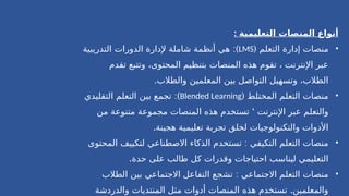 : ‫التعليمية‬ ‫المنصات‬ ‫أنواع‬
•
‫التعلم‬ ‫إدارة‬ ‫منصات‬
(
LMS
:)
‫التدريبية‬ ‫الدورات‬ ‫إلدارة‬ ‫شاملة‬ ‫أنظمة‬ ‫هي‬
‫تقدم‬ ‫وتتبع‬ ،‫المحتوى‬ ‫بتنظيم‬ ‫المنصات‬ ‫هذه‬ ‫تقوم‬ ، ‫اإلنترنت‬ ‫عبر‬
.‫والطالب‬ ‫المعلمين‬ ‫بين‬ ‫التواصل‬ ‫وتسهيل‬ ،‫الطالب‬
•
( ‫المختلط‬ ‫التعلم‬ ‫منصات‬
Blended Learning
:)
‫التقليدي‬ ‫التعلم‬ ‫بين‬ ‫تجمع‬
‘
‫من‬ ‫متنوعة‬ ‫مجموعة‬ ‫المنصات‬ ‫هذه‬ ‫تستخدم‬ ‫اإلنترنت‬ ‫عبر‬ ‫والتعلم‬
.‫هجينة‬ ‫تعليمية‬ ‫تجربة‬ ‫لخلق‬ ‫والتكنولوجيات‬ ‫األدوات‬
•
:
‫المحتوى‬ ‫لتكييف‬ ‫االصطناعي‬ ‫الذكاء‬ ‫تستخدم‬ ‫التكيفي‬ ‫التعلم‬ ‫منصات‬
.‫حدة‬ ‫على‬ ‫طالب‬ ‫كل‬ ‫وقدرات‬ ‫احتياجات‬ ‫ليناسب‬ ‫التعليمي‬
•
:
‫الطالب‬ ‫بين‬ ‫االجتماعي‬ ‫التفاعل‬ ‫تشجع‬ ‫االجتماعي‬ ‫التعلم‬ ‫منصات‬
.
‫والدردشة‬ ‫المنتديات‬ ‫مثل‬ ‫أدوات‬ ‫المنصات‬ ‫هذه‬ ‫تستخدم‬ ‫والمعلمين‬
 