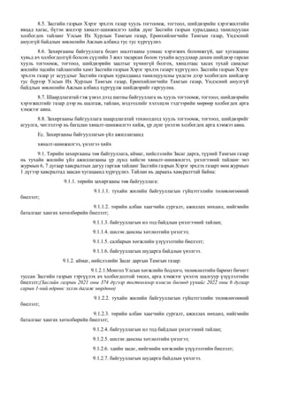 8.5. Засгийн газрын Хэрэг эрхлэх газар хууль тогтоомж, тогтоол, шийдвэрийн хэрэгжилтийн
явцад хагас, бүтэн жилээр хяналт-шинжилгээ хийж дүнг Засгийн газрын хуралдаанд танилцуулан
холбогдох тайланг Улсын Их Хурлын Тамгын газар, Ерөнхийлөгчийн Тамгын газар, Үндэсний
аюулгүй байдлын зөвлөлийн Ажлын албанд тус тус хүргүүлнэ.
8.6. Захиргааны байгууллага бодит шалтгааны улмаас хэрэгжих боломжгүй, цаг хугацааны
хувьд ач холбогдолгүй болсон сүүлийн 3 жил тасарсан болон тухайн асуудлаар дахин шийдвэр гарсан
хууль тогтоомж, тогтоол, шийдвэрийн заалтыг хүчингүй болгох, хяналтаас хасах тухай саналыг
жилийн эцсийн тайлангийн хамт Засгийн газрын Хэрэг эрхлэх газарт хүргүүлнэ. Засгийн газрын Хэрэг
эрхлэх газар уг асуудлыг Засгийн газрын хуралдаанд танилцуулсны үндсэн дээр холбогдох шийдвэр
тус бүрээр Улсын Их Хурлын Тамгын газар, Ерөнхийлөгчийн Тамгын газар, Үндэсний аюулгүй
байдлын зөвлөлийн Ажлын албанд хүргүүлж шийдвэрийг гаргуулна.
8.7. Шаардлагатай гэж үзвэл дээд шатны байгууллага нь хууль тогтоомж, тогтоол, шийдвэрийн
хэрэгжилтийг газар дээр нь шалгаж, тайлан, мэдээллийг хэлэлцэн тэдгээрийн мөрөөр холбогдох арга
хэмжээг авна.
8.8. Захиргааны байгууллага шаардлагатай тохиолдолд хууль тогтоомж, тогтоол, шийдвэрийг
агуулга, чиглэлээр нь багцлан хяналт-шинжилгээ хийж, үр дүнг үнэлэн холбогдох арга хэмжээ авна.
Ес. Захиргааны байгууллагын үйл ажиллагаанд
хяналт-шинжилгээ, үнэлгээ хийх
9.1. Төрийн захиргааны төв байгууллага, аймаг, нийслэлийн Засаг дарга, түүний Тамгын газар
нь тухайн жилийн үйл ажиллагааны үр дүнд хийсэн хяналт-шинжилгээ, үнэлгээний тайланг энэ
журмын 6, 7 дугаар хавсралтын дагуу гаргаж тайланг Засгийн газрын Хэрэг эрхлэх газарт мөн журмын
1 дүгээр хавсралтад заасан хугацаанд хүргүүлнэ. Тайлан нь дараахь хавсралттай байна:
9.1.1. төрийн захиргааны төв байгууллага:
9.1.1.1. тухайн жилийн байгууллагын гүйцэтгэлийн төлөвлөгөөний
биелэлт;
9.1.1.2. төрийн албан хаагчийн сургалт, ажиллах нөхцөл, нийгмийн
баталгааг хангах хөтөлбөрийн биелэлт;
9.1.1.3. байгууллагын ил тод байдлын үнэлгээний тайлан;
9.1.1.4. шилэн дансны хөтлөлтийн үнэлгээ;
9.1.1.5. салбарын хөгжлийн үзүүлэлтийн биелэлт;
9.1.1.6. байгууллагын шударга байдлын үнэлгээ.
9.1.2. аймаг, нийслэлийн Засаг даргын Тамгын газар:
9.1.2.1.Монгол Улсын хөгжлийн бодлого, төлөвлөлтийн баримт бичигт
туссан Засгийн газрын тэргүүлэх ач холбогдолтой төсөл, арга хэмжээг үнэлэх шалгуур үзүүлэлтийн
биелэлт;(Засгийн газрын 2021 оны 374 дүгээр тогтоолоор нэмсэн бөгөөд үүнийг 2022 оны 6 дугаар
сарын 1-ний өдрөөс эхлэн дагаж мөрдөнө)
9.1.2.2. тухайн жилийн байгууллагын гүйцэтгэлийн төлөвлөгөөний
биелэлт;
9.1.2.3. төрийн албан хаагчийн сургалт, ажиллах нөхцөл, нийгмийн
баталгааг хангах хөтөлбөрийн биелэлт;
9.1.2.4. байгууллагын ил тод байдлын үнэлгээний тайлан;
9.1.2.5. шилэн дансны хөтлөлтийн үнэлгээ;
9.1.2.6. эдийн засаг, нийгмийн хөгжлийн үзүүлэлтийн биелэлт;
9.1.2.7. байгууллагын шударга байдлын үнэлгээ.
 