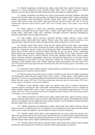 9.2. Төрийн захиргааны төв байгууллага, аймаг, нийслэлийн Засаг даргын Тамгын газар энэ
журмын 2-3 дугаар хавсралтын дагуу Засгийн газрын Хэрэг эрхлэх газарт хүргүүлсэн тайланг
байгууллагын үйл ажиллагааны жилийн тайлангийн хамт дахин ирүүлэх шаардлагагүй.
9.3. Төрийн захиргааны төв байгууллага эрхлэх асуудлынхаа хүрээний салбарын хөгжлийн
үзүүлэлтийг Засгийн газрын үйл ажиллагааны хөтөлбөр батлагдсан өдрөөс хойш 3 сарын дотор бүрэн
эрхийн хугацаагаар тооцон боловсруулж Засгийн газрын Хэрэг эрхлэх газарт хүргүүлнэ. Засгийн
газрын Хэрэг эрхлэх газар үзүүлэлтийг хянан үзэж батална. (Засгийн газрын 2021 оны 374 дүгээр
тогтоолоор өөрчлөлт орсон бөгөөд үүнийг 2022 оны 6 дугаар сарын 1-ний өдрөөс эхлэн дагаж
мөрдөнө)
9.4. Аймаг, нийслэл нь эдийн засаг, нийгмийн хөгжлийн үзүүлэлтийг Засаг даргын үйл
ажиллагааны хөтөлбөр батлагдсан өдрөөс хойш 3 сарын дотор бүрэн эрхийн хугацаагаар тооцон
тухайн аймаг, нийслэлийн эдийн засаг, нийгмийн хөгжлийн онцлогийг харгалзан боловсруулж
Засгийн газрын Хэрэг эрхлэх газраар батлуулна.
9.5. Сайд өөрийн эрхлэх асуудлын хүрээний Засгийн газрын агентлаг, улсын төсөвт
байгууллага, аймаг, нийслэлийн Засаг даргын Тамгын газар, Засаг даргын дэргэдэх агентлаг, сум,
дүүргийн Засаг даргын Тамгын газрын үйл ажиллагаанд хяналт-шинжилгээ, үнэлгээ хийнэ.
9.6. Засгийн газрын Хэрэг эрхлэх газар жил бүр төрийн үйлчилгээний чанар, хүртээмжийн
талаар хэрэглэгчийн үнэлгээ буюу судалгааг бүх аймаг, нийслэлийг хамруулан хийх ажлыг зохион
байгуулна, шаардагдах зардлыг төсөвт тусган батлуулсан байна. Захиргааны байгууллага салбарын
болон орон нутгийн хэмжээнд бодлогын баримт бичгийн үр дүн, үр нөлөөг судлах, захиргааны
байгууллагын үйл ажиллагааг сайжруулах зорилгоор хэрэглэгчийн үнэлгээ буюу судалгааг хийж
болно. Хэрэглэгчийн үнэлгээг хийхдээ Монгол Улсын сайд, Засгийн газрын Хэрэг эрхлэх газрын
даргын баталсан ерөнхий удирдамжийг баримтлан хөндлөнгийн байгууллагыг судалгааны болон
хяналт-шинжилгээ, үнэлгээний чиглэлээр ажилладаг төрийн бус байгууллагын дундаас ажлын
туршлага, хүний нөөцийн хүчин чадал зэргийг харгалзан сонгон шалгаруулна. (Засгийн газрын 2021
оны 374 дүгээр тогтоолоор өөрчлөлт орсон бөгөөд үүнийг 2022 оны 6 дугаар сарын 1-ний өдрөөс эхлэн
дагаж мөрдөнө)
9.7. Авлигатай тэмцэх газраас гаргасан шударга байдлын түвшингийн үнэлгээ нь захиргааны
байгууллагын үнэлгээний нэг үзүүлэлт болно.
9.8. Шилэн дансны хөтлөлтийн үнэлгээг санхүү, төсвийн асуудал эрхэлсэн төрийн захиргааны
төв байгууллага гаргаж Засгийн газрын Хэрэг эрхлэх газарт 3 дугаар сарын 1-ний өдрийн дотор
хүргүүлнэ. Уг үнэлгээ нь захиргааны байгууллагын жилийн үйл ажиллагааны үнэлгээний нэг үзүүлэлт
болно. (Засгийн газрын 2021 оны 374 дүгээр тогтоолоор өөрчлөлт орсон бөгөөд үүнийг 2022 оны 6
дугаар сарын 1-ний өдрөөс эхлэн дагаж мөрдөнө)
9.9.Монгол Улсын Засгийн газрын зарим чиг үүргийг орон нутагт төлөөлөн хэрэгжүүлэх
гэрээний хүрээнд хэрэгжүүлэх арга хэмжээний төлөвлөгөөний хэрэгжилтийн үнэлгээг тухайн яам
гаргаж Засгийн газрын Хэрэг эрхлэх газарт 3 дугаар сарын 1-ний өдрийн дотор хүргүүлнэ. (Засгийн
газрын 2021 оны 374 дүгээр тогтоолоор өөрчлөн найруулсан бөгөөд үүнийг 2022 оны 6 дугаар сарын
1-ний өдрөөс эхлэн дагаж мөрдөнө)
9.10. Төрийн захиргааны төв байгууллага, аймаг, нийслэлийн Засаг даргын Тамгын газар нь
төрийн албан хаагчийн сургалт, ажиллах нөхцөл, нийгмийн баталгааг хангах хөтөлбөрийн биелэлтийн
үнэлгээг энэ журмын 4 дүгээр хавсралтын дагуу гаргаж, журмын 1 дүгээр хавсралтад заасан хугацаанд
Засгийн газрын Хэрэг эрхлэх газарт хүргүүлнэ.
9.11. Төрийн захиргааны төв байгууллага, аймаг, нийслэлийн Засаг даргын Тамгын газар нь
байгууллагын ил тод байдлын үнэлгээг энэ журмын 9 дүгээр хавсралтын дагуу гаргаж Засгийн газрын
Хэрэг эрхлэх газарт мөн журмын 1 дүгээр хавсралтад заасан хугацаанд хүргүүлнэ.
9.12. Засгийн газрын Хэрэг эрхлэх газар шаардлагатай гэж үзсэн тохиолдолд ажлын хэсэг
байгуулан яам болон орон нутагт газар дээр нь ажилласны үндсэн дээр яам, аймаг, нийслэлийн Засаг
дарга, түүний Тамгын газрын жилийн үйл ажиллагааны нэгдсэн үнэлгээг гаргана. Холбогдох зардлыг
Засгийн газрын Хэрэг эрхлэх газрын төсвийн багцад тусгаж батлуулсан байна.
9.13. Засгийн газрын Хэрэг эрхлэх газар яам, аймаг, нийслэлийн Засаг даргын Тамгын газрын
жилийн үйл ажиллагааны үнэлгээний дүнг Засгийн газрын хуралдаанаар хэлэлцүүлнэ.
 