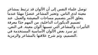 ‫بمشاعر‬ ‫ترتبط‬ ‫قد‬ ‫األلوان‬ ‫أن‬ ‫إلى‬ ‫النفس‬ ‫علماء‬ ‫توصل‬
.
‫عندما‬ ‫ا‬ً‫م‬‫مه‬ ‫ا‬ً‫عنصر‬ ‫المشاعر‬ ‫وتعتبر‬ ‫الناس‬ ‫لدى‬ ‫معينة‬
.
‫عند‬ ‫والعمل‬ ‫المعيشة‬ ‫مساحات‬ ‫بتصميم‬ ‫األمر‬ ‫يتعلق‬
‫معرفة‬ ‫ا‬ً‫د‬‫ج‬ ‫المهم‬ ‫من‬ ،‫الداخلية‬ ‫الديكورات‬ ‫تصميم‬
.
،‫النص‬ ‫في‬ ‫معينة‬ ‫ألوان‬ ‫تسببها‬ ‫التي‬ ‫والمشاعر‬ ‫التأثيرات‬
‫في‬ ‫المستخدمة‬ ‫األساسية‬ ‫األلوان‬ ‫بعض‬ ‫سرد‬ ‫تم‬
‫والرمزية‬ ‫بالمشاعر‬ ‫عالقتها‬ ‫شرح‬ ‫وتم‬ ،‫التصميم‬.
 