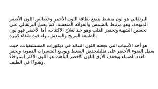 ‫األصفر‬ ‫اللون‬ ‫وخصائص‬ ‫األحمر‬ ‫اللون‬ ‫بطاقة‬ ‫يتمتع‬ ‫منشط‬ ‫لون‬ ‫هو‬ ‫البرتقالي‬
‫على‬ ‫البرتقالي‬ ‫يعمل‬ ‫كما‬ ،‫المنعشة‬ ‫والفواكه‬ ‫بالشمس‬ ‫مرتبط‬ ‫وهو‬ ،‫المبهجة‬
‫لون‬ ‫فهو‬ ‫األخضر‬ ‫أما‬ ،‫االكتئاب‬ ‫لعالج‬ ‫جيد‬ ‫وهو‬ ‫القلب‬ ‫وتحفيز‬ ‫الشهية‬ ‫تحسين‬
‫كبيرة‬ ‫شفاء‬ ‫قوة‬ ‫وله‬ ،‫والمنعش‬ ‫المريح‬ ‫الطبيعة‬.
‫حيث‬ ،‫المستشفيات‬ ‫ديكورات‬ ‫في‬ ‫السائد‬ ‫اللون‬ ‫تجعله‬ ‫التي‬ ‫األسباب‬ ‫أحد‬ ‫هو‬
‫ويحفز‬ ‫الدموية‬ ‫الشعيرات‬ ‫ويوسع‬ ‫الضغط‬ ‫تقليليخفض‬ ‫على‬ ‫األخضر‬ ‫الضوء‬ ‫يعمل‬
.
ً‫ء‬‫استرخا‬ ‫األكثر‬ ‫اللون‬ ‫هو‬ ‫الباهت‬ ‫األخضر‬ ‫اللون‬ ‫األرق‬ ‫ويخفف‬ ‫الصماء‬ ‫الغدد‬
‫الطيف‬ ‫في‬ ‫ًا‬‫ء‬‫وهدو‬.
 