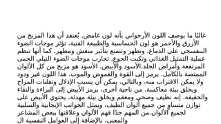 .
‫من‬ ‫المزيج‬ ‫هذا‬ ‫أن‬ ‫عتقد‬ُ‫ي‬ ‫غامض‬ ‫لون‬ ‫بأنه‬ ‫األرجواني‬ ‫اللون‬ ‫يوصف‬ ‫ما‬ ‫ا‬ً‫غالب‬
.
‫الضوء‬ ‫موجات‬ ‫تؤثر‬ ‫الفنية‬ ‫والطبيعة‬ ‫الحساسية‬ ‫لون‬ ‫هو‬ ‫واألحمر‬ ‫األزرق‬
.
‫تنظم‬ ‫أنها‬ ‫كما‬ ‫ومطهر‬ ‫منعش‬ ‫بتأثير‬ ‫وتتمتع‬ ‫وتطهر‬ ،‫الدماغ‬ ‫على‬ ‫البنفسجي‬
.
‫الحمى‬ ‫النيلي‬ ‫الضوء‬ ‫موجات‬ ‫تحارب‬ ‫الجوع‬ ‫وتكبت‬ ‫الغذائي‬ ‫التمثيل‬ ‫عملية‬
. .
‫األلوان‬ ‫كل‬ ‫من‬ ‫مزيج‬ ‫هو‬ ‫األسود‬ ‫واألبيض‬ ‫األسود‬ ‫الجلد‬ ‫وأمراض‬ ‫المرتفعة‬
. .
‫ودود‬ ‫غير‬ ‫اللون‬ ‫هذا‬ ‫والموت‬ ‫والغموض‬ ‫القوة‬ ‫إلى‬ ‫يرمز‬ ‫بالكامل‬ ‫الممتصة‬
‫المزاج‬ ‫وتقلبات‬ ‫اإلذالل‬ ‫يسبب‬ ‫أن‬ ‫يمكن‬ ،‫وبالتالي‬ ،‫منه‬ ‫االقتراب‬ ‫يمكن‬ ‫وال‬
.
‫والنقاء‬ ‫البراءة‬ ‫إلى‬ ‫األبيض‬ ‫يرمز‬ ،‫أخرى‬ ‫ناحية‬ ‫من‬ ‫معاكسة‬ ‫بيئة‬ ‫ويخلق‬
. .
‫على‬ ‫األبيض‬ ‫يحتوي‬ ‫مهدئة‬ ‫بيئة‬ ‫ويخلق‬ ‫ومعقم‬ ‫وصحي‬ ‫نظيف‬ ‫إنه‬ ‫والحقيقة‬
‫والسلبية‬ ‫اإليجابية‬ ‫الجوانب‬ ‫ويمثل‬ ،‫الطيف‬ ‫ألوان‬ ‫جميع‬ ‫من‬ ٍ‫متساو‬ ‫توازن‬
.
‫المشاعر‬ ‫ببعض‬ ‫وعالقتها‬ ‫األلوان‬ ‫فهم‬ ‫ا‬ً‫د‬‫ج‬ ‫المهم‬ ‫من‬ ‫األلوان‬ ‫لجميع‬
‫ال‬ ‫النفسية‬ ‫العوامل‬ ‫إلى‬ ‫باإلضافة‬ ،‫والمعنى‬
 