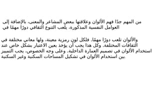 ‫إلى‬ ‫باإلضافة‬ ،‫والمعنى‬ ‫المشاعر‬ ‫ببعض‬ ‫وعالقتها‬ ‫األلوان‬ ‫فهم‬ ‫ا‬ً‫د‬‫ج‬ ‫المهم‬ ‫من‬
‫في‬ ‫ا‬ً‫م‬‫مه‬ ‫ا‬ً‫دور‬ ‫الثقافي‬ ‫التنوع‬ ‫يلعب‬ ،‫المذكورة‬ ‫النفسية‬ ‫العوامل‬
.
‫في‬ ‫مختلفة‬ ‫معاني‬ ‫ولها‬ ،‫معينة‬ ‫رمزية‬ ‫لون‬ ‫فلكل‬ ‫ا‬ً‫م‬‫مه‬ ‫ا‬ً‫دور‬ ‫تلعب‬ ‫واأللوان‬
.
‫عند‬ ‫خاص‬ ‫بشكل‬ ‫االعتبار‬ ‫بعين‬ ‫يؤخذ‬ ‫أن‬ ‫يجب‬ ‫هذا‬ ‫وكل‬ ‫المختلفة‬ ‫الثقافات‬
.
‫التمييز‬ ‫يجب‬ ،‫الخصوص‬ ‫وجه‬ ‫وعلى‬ ‫الداخلية‬ ‫العمارة‬ ‫تصميم‬ ‫في‬ ‫األلوان‬ ‫استخدام‬
‫السكنية‬ ‫وغير‬ ‫السكنية‬ ‫المساحات‬ ‫تشكيل‬ ‫في‬ ‫األلوان‬ ‫استخدام‬ ‫بين‬.
 