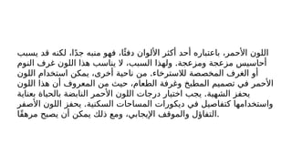‫يسبب‬ ‫قد‬ ‫لكنه‬ ،‫ا‬ً‫د‬‫ج‬ ‫منبه‬ ‫فهو‬ ،‫ا‬‫ًئ‬‫دف‬ ‫األلوان‬ ‫أكثر‬ ‫أحد‬ ‫باعتباره‬ ،‫األحمر‬ ‫اللون‬
.
‫النوم‬ ‫غرف‬ ‫اللون‬ ‫هذا‬ ‫يناسب‬ ‫ال‬ ،‫السبب‬ ‫ولهذا‬ ‫ومزعجة‬ ‫مزعجة‬ ‫أحاسيس‬
.
‫اللون‬ ‫استخدام‬ ‫يمكن‬ ،‫أخرى‬ ‫ناحية‬ ‫من‬ ‫لالسترخاء‬ ‫المخصصة‬ ‫الغرف‬ ‫أو‬
‫اللون‬ ‫هذا‬ ‫أن‬ ‫المعروف‬ ‫من‬ ‫حيث‬ ،‫الطعام‬ ‫وغرفة‬ ‫المطبخ‬ ‫تصميم‬ ‫في‬ ‫األحمر‬
.
‫بعناية‬ ‫بالحياة‬ ‫النابضة‬ ‫األحمر‬ ‫اللون‬ ‫درجات‬ ‫اختيار‬ ‫يجب‬ ‫الشهية‬ ‫يحفز‬
.
‫األصفر‬ ‫اللون‬ ‫يحفز‬ ‫السكنية‬ ‫المساحات‬ ‫ديكورات‬ ‫في‬ ‫كتفاصيل‬ ‫واستخدامها‬
‫ًا‬‫ق‬‫مره‬ ‫يصبح‬ ‫أن‬ ‫يمكن‬ ‫ذلك‬ ‫ومع‬ ،‫اإليجابي‬ ‫والموقف‬ ‫التفاؤل‬.
 