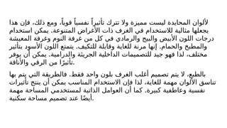 ‫هذا‬ ‫فإن‬ ،‫ذلك‬ ‫ومع‬ ،ً‫قويا‬ ً‫نفسيا‬ ً‫تأثيرا‬ ‫تترك‬ ‫وال‬ ‫مميزة‬ ‫ليست‬ ‫المحايدة‬ ‫أللوان‬
.
‫استخدام‬ ‫يمكن‬ ‫المتنوعة‬ ‫األغراض‬ ‫ذات‬ ‫الغرف‬ ‫في‬ ‫لالستخدام‬ ‫مثالية‬ ‫يجعلها‬
‫المعيشة‬ ‫وغرفة‬ ‫النوم‬ ‫غرفة‬ ‫من‬ ‫كل‬ ‫في‬ ‫والرمادي‬ ‫والبيج‬ ‫األبيض‬ ‫اللون‬ ‫درجات‬
. .
‫بتأثير‬ ‫األسود‬ ‫اللون‬ ‫يتمتع‬ ‫للتكيف‬ ‫وقابلة‬ ‫للغاية‬ ‫مرنة‬ ‫إنها‬ ‫والحمام‬ ‫والمطبخ‬
.
‫يوفر‬ ‫أن‬ ‫يمكن‬ ‫والدرامية‬ ‫الجريئة‬ ‫الداخلية‬ ‫للتصميمات‬ ‫جيد‬ ‫فهو‬ ‫لذا‬ ،‫مختلف‬
‫واألناقة‬ ‫الرقي‬ ‫من‬ ‫ا‬ً‫تأثير‬.
.
‫بها‬ ‫يتم‬ ‫التي‬ ‫فالطريقة‬ ‫فقط‬ ‫واحد‬ ‫بلون‬ ‫الغرف‬ ‫أغلب‬ ‫تصميم‬ ‫يتم‬ ‫ال‬ ،‫بالطبع‬
‫تأثيرات‬ ‫ينتج‬ ‫أن‬ ‫يمكن‬ ‫المناسب‬ ‫االستخدام‬ ‫فإن‬ ‫لذا‬ ،‫للغاية‬ ‫مهمة‬ ‫األلوان‬ ‫تناسق‬
.
‫مهمة‬ ‫المساحة‬ ‫لمستخدمي‬ ‫الذاتية‬ ‫العوامل‬ ‫أن‬ ‫كما‬ ‫كبيرة‬ ‫وعاطفية‬ ‫نفسية‬
‫سكنية‬ ‫مساحة‬ ‫تصميم‬ ‫عند‬ ‫ا‬ً‫ض‬‫أي‬.
 