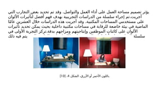 .
‫التي‬ ‫التجارب‬ ‫بعض‬ ‫تحديد‬ ‫تم‬ ‫وقد‬ ‫والتواصل‬ ‫العمل‬ ‫أداء‬ ‫على‬ ‫العمل‬ ‫مساحة‬ ‫تصميم‬ ‫يؤثر‬
.
‫األلوان‬ ‫لتأثيرات‬ ‫أفضل‬ ‫فهم‬ ‫بهدف‬ ‫التجريبية‬ ‫الدراسات‬ ‫من‬ ‫سلسلة‬ ‫إجراء‬ ‫تم‬ ‫أجريت‬
.
‫ا‬ً‫م‬‫عا‬ ‫العشرين‬ ‫خالل‬ ‫الدراسات‬ ‫هذه‬ ‫أجريت‬ ‫وقد‬ ‫المكتبية‬ ‫المساحات‬ ‫مستخدمي‬ ‫على‬
‫تأثيرات‬ ‫تحديد‬ ‫يمكن‬ ‫بحيث‬ ‫داخلية‬ ‫مكتبية‬ ‫مساحات‬ ‫في‬ ‫للرقابة‬ ‫خاضعة‬ ‫بيئة‬ ‫في‬ ‫الماضية‬
.
‫في‬ ‫األولى‬ ‫التجربة‬ ‫تركز‬ ‫بدقة‬ ‫ومزاجهم‬ ‫وإنتاجيتهم‬ ‫الموظفين‬ ‫كائنات‬ ‫على‬ ‫األلوان‬
‫ذلك‬ ‫فيه‬ ‫يتم‬ ‫الذي‬ ‫المكتب‬ ‫لون‬ ‫على‬ ‫ا‬ً‫د‬‫اعتما‬ ‫النصوص‬ ‫كتابة‬ ‫أداء‬ ‫على‬ ‫التجارب‬ ‫سلسلة‬
‫الشكل‬ ،‫األزرق‬ ‫أو‬ ‫األحمر‬ ‫باللون‬
4
[ ،
10
] .
 