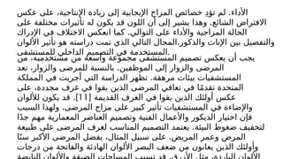 .
‫عكس‬ ‫على‬ ،‫اإلنتاجية‬ ‫زيادة‬ ‫إلى‬ ‫اإليجابية‬ ‫المزاج‬ ‫خصائص‬ ِ‫د‬‫تؤ‬ ‫لم‬ ‫األداء‬
.
‫على‬ ‫مختلفة‬ ‫تأثيرات‬ ‫له‬ ‫يكون‬ ‫قد‬ ‫اللون‬ ‫أن‬ ‫إلى‬ ‫يشير‬ ‫وهذا‬ ‫الشائع‬ ‫االفتراض‬
.
‫اإلدراك‬ ‫في‬ ‫االختالف‬ ‫انعكس‬ ‫كما‬ ‫التوالي‬ ‫على‬ ‫واألداء‬ ‫المزاجية‬ ‫الحالة‬
.
‫األلوان‬ ‫تأثير‬ ‫هو‬ ‫دراسته‬ ‫تمت‬ ‫الذي‬ ‫التالي‬ ‫المجال‬ ‫والذكور‬ ‫اإلناث‬ ‫بين‬ ‫والتفضيل‬
‫للمستشفى‬ ‫الداخلي‬ ‫التصميم‬ ‫في‬ ‫المستخدمة‬.
‫من‬ ،‫مستخدميه‬ ‫من‬ ‫واسعة‬ ‫مجموعة‬ ‫المستشفى‬ ‫تصميم‬ ‫يعكس‬ ‫أن‬ ‫يجب‬
.
‫تعد‬ ،‫والزوار‬ ‫للمرضى‬ ‫بالنسبة‬ ‫الموظفين‬ ‫إلى‬ ‫والزوار‬ ‫المرضى‬
.
‫المملكة‬ ‫في‬ ‫أجريت‬ ‫التي‬ ‫الدراسة‬ ‫تظهر‬ ‫مرهقة‬ ‫بيئات‬ ‫المستشفيات‬
‫على‬ ،‫مجددة‬ ‫غرف‬ ‫في‬ ‫بقوا‬ ‫الذين‬ ‫المرضى‬ ‫تعافي‬ ‫في‬ ‫ا‬ً‫م‬‫تقد‬ ‫المتحدة‬
[ ‫القديمة‬ ‫الغرف‬ ‫في‬ ‫بقوا‬ ‫الذين‬ ‫أولئك‬ ‫عكس‬
11
.]
‫لأللوان‬ ‫يكون‬ ‫قد‬
.
‫السبب‬ ‫ولهذا‬ ‫المرضى‬ ‫مزاج‬ ‫على‬ ‫كبير‬ ‫تأثير‬ ‫المستشفيات‬ ‫في‬ ‫واإلضاءة‬
‫ا‬ً‫د‬‫ج‬ ‫مهم‬ ‫المعمارية‬ ‫العناصر‬ ‫وتصميم‬ ‫الفنية‬ ‫واألعمال‬ ‫الديكور‬ ‫اختيار‬ ‫فإن‬
.
‫طبيعة‬ ‫على‬ ‫المرضى‬ ‫لغرف‬ ‫المناسب‬ ‫التصميم‬ ‫يعتمد‬ ‫البيئة‬ ‫ضغوط‬ ‫لتخفيف‬
.
‫ا‬ً‫سن‬ ‫األكبر‬ ‫المرضى‬ ‫يفضل‬ ،‫المثال‬ ‫سبيل‬ ‫على‬ ‫المريض‬ ‫وعمر‬ ‫المرض‬
‫درجات‬ ‫من‬ ‫والفاتحة‬ ‫الهادئة‬ ‫األلوان‬ ‫البصر‬ ‫ضعف‬ ‫من‬ ‫يعانون‬ ‫الذين‬ ‫وأولئك‬
 