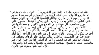 • ‫في‬ ‫خبرة‬ ‫لديك‬ ‫يكون‬ ‫أن‬ ‫الضروري‬ ‫من‬ ،‫داخلية‬ ‫مساحة‬ ‫تصميم‬ ‫عند‬
.
‫الديكور‬ ‫مصمم‬ ‫أو‬ ‫المعماري‬ ‫المهندس‬ ‫على‬ ‫يجب‬ ‫األلوان‬ ‫مع‬ ‫التعامل‬
‫معينة‬ ‫ألوان‬ ‫تسببها‬ ‫التي‬ ‫النفسية‬ ‫واآلثار‬ ،‫األلوان‬ ‫تأثير‬ ‫يفهم‬ ‫أن‬ ‫الداخلي‬
‫على‬ ‫للحصول‬ ‫تنفيذها‬ ‫يمكن‬ ‫أين‬ ‫يعرف‬ ‫أن‬ ‫يجب‬ ‫وبالتالي‬ ،‫الناس‬ ‫على‬
.
‫في‬ ‫واستخدامها‬ ‫األلوان‬ ‫بين‬ ‫الجمع‬ ‫إن‬ ‫موقف‬ ‫لكل‬ ‫مناسب‬ ‫مزيج‬
‫على‬ ‫سلبي‬ ‫أو‬ ‫إيجابي‬ ‫تأثير‬ ‫إلى‬ ‫يؤدي‬ ‫أن‬ ‫يمكن‬ ‫الداخلي‬ ‫التصميم‬
.
‫ناحية‬ ‫من‬ ‫بينما‬ ،‫والسكينة‬ ‫بالراحة‬ ‫المساحة‬ ‫تنضح‬ ‫أن‬ ‫يمكن‬ ‫المشاهد‬
.
‫أداة‬ ‫إنها‬ ‫الراحة‬ ‫وعدم‬ ‫باالنزعاج‬ ‫ا‬ً‫شعور‬ ‫األلوان‬ ‫تسبب‬ ‫أن‬ ‫يمكن‬ ،‫أخرى‬
‫في‬ ‫مختلفة‬ ‫أوهام‬ ‫خلق‬ ‫يمكنها‬ ‫لذلك‬ ،‫الداخلي‬ ‫التصميم‬ ‫في‬ ‫ا‬ً‫د‬‫ج‬ ‫قوية‬
‫غير‬ ‫لون‬ ‫اختيار‬ ‫تم‬ ‫إذا‬ ،‫أصغر‬ ‫أو‬ ‫أكبر‬ ‫الصغيرة‬ ‫الغرفة‬ ‫تبدو‬ ‫قد‬ ‫الفضاء؛‬
.
،‫والمرونة‬ ‫بالتغييرات‬ ‫نفسها‬ ‫المعمارية‬ ‫الهندسة‬ ‫تسمح‬ ‫ال‬ ‫عندما‬ ‫مناسب‬
‫األلوان‬ ‫هو‬ ‫الحلول‬ ‫أهم‬ ‫أحد‬ ‫فإن‬.
 