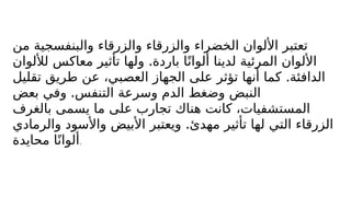 ‫من‬ ‫والبنفسجية‬ ‫والزرقاء‬ ‫والزرقاء‬ ‫الخضراء‬ ‫األلوان‬ ‫تعتبر‬
.
‫لأللوان‬ ‫معاكس‬ ‫تأثير‬ ‫ولها‬ ‫باردة‬ ‫ا‬ً‫ألوان‬ ‫لدينا‬ ‫المرئية‬ ‫األلوان‬
.
‫تقليل‬ ‫طريق‬ ‫عن‬ ،‫العصبي‬ ‫الجهاز‬ ‫على‬ ‫تؤثر‬ ‫أنها‬ ‫كما‬ ‫الدافئة‬
.
‫بعض‬ ‫وفي‬ ‫التنفس‬ ‫وسرعة‬ ‫الدم‬ ‫وضغط‬ ‫النبض‬
‫بالغرف‬ ‫يسمى‬ ‫ما‬ ‫على‬ ‫تجارب‬ ‫هناك‬ ‫كانت‬ ،‫المستشفيات‬
.
‫والرمادي‬ ‫واألسود‬ ‫األبيض‬ ‫ويعتبر‬ ‫مهدئ‬ ‫تأثير‬ ‫لها‬ ‫التي‬ ‫الزرقاء‬
‫محايدة‬ ‫ا‬ً‫ألوان‬.
 