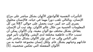 ‫مزاج‬ ‫على‬ ‫مباشر‬ ‫بشكل‬ ‫األلوان‬ ‫لأللوانتؤثر‬ ‫النفسية‬ ‫التأثيرات‬
.
‫مخلوق‬ ‫فاإلنسان‬ ‫حياته‬ ‫في‬ ً‫مهما‬ ً‫دورا‬ ‫تلعب‬ ‫وبالتالي‬ ،‫اإلنسان‬
‫حوالي‬ ‫على‬ ‫يحصل‬ ‫حيث‬ ،‫كبير‬ ‫حد‬ ‫إلى‬ ‫بصري‬
87
%
‫كل‬ ‫من‬
.
‫اإلنسان‬ ‫أن‬ ‫ثبت‬ ‫وقد‬ ‫األلوان‬ ‫عالم‬ ‫خالل‬ ‫من‬ ‫الحسية‬ ‫المعلومات‬
‫أن‬ ‫يمكن‬ ‫األلوان‬ ‫وأن‬ ،‫معينة‬ ‫ألوان‬ ‫مع‬ ‫مختلف‬ ‫بشكل‬ ‫يتفاعل‬
.
‫قوي‬ ‫تأثير‬ ‫ولأللوان‬ ‫البشر‬ ‫لدى‬ ‫مختلفة‬ ‫عاطفية‬ ‫حاالت‬ ‫تسبب‬
‫على‬ ‫مباشر‬ ‫بشكل‬ ‫األلوان‬ ‫تؤثر‬ ‫كبير‬ ‫حد‬ ‫وإلى‬ ‫الناس‬ ‫على‬
.
‫من‬ ‫به‬ ‫خاصة‬ ‫مجموعة‬ ‫إنسان‬ ‫ولكل‬ ‫عام‬ ‫بشكل‬ ‫وحياتهم‬ ‫عاداتهم‬
[ .‫شخصيته‬ ‫تعكس‬ ‫التي‬ ‫المفضلة‬ ‫األلوان‬
5
]
 