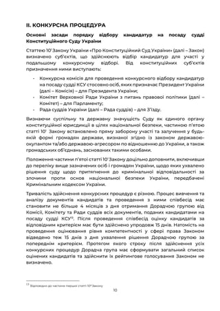 10
ІІ. КОНКУРСНА ПРОЦЕДУРА
Основні засади порядку відбору кандидатур на посаду судді
Конституційного Суду України
Статтею 101
Закону України «Про Конституційний Суд України» (далі – Закон)
визначено субʼєктів, що здійснюють відбір кандидатур для участі у
подальшому конкурсному відборі. Від конституційних субʼєктів
призначення ними виступають:
- Конкурсна комісія для проведення конкурсного відбору кандидатур
на посаду судді КСУ стосовно осіб, яких призначає Президент України
(далі – Комісія) – для Президента України;
- Комітет Верховної Ради України з питань правової політики (далі –
Комітет) – для Парламенту;
- Рада суддів України (далі – Рада суддів) – для Зʼїзду.
Визнаючи суспільну та державну значущість Суду як єдиного органу
конституційної юрисдикції в цілях національної безпеки, частиною пʼятою
статті 101
Закону встановлено пряму заборону участі та залучення у будь-
якій формі громадян держави, визнаної згідно із законом державою-
окупантом та/або державою-агресором по відношенню до України, а також
громадських об’єднань, заснованих такими особами.
Положення частини пʼятої статті 101
Закону доцільно доповнити, включивши
до переліку вище зазначених осіб і громадян України, щодо яких ухвалено
рішення суду щодо притягнення до кримінальної відповідальності за
злочини проти основ національної безпеки України, передбачені
Кримінальним кодексом України.
Тривалість здійснення конкурсних процедур є різною. Процес вивчення та
аналізу документів кандидатів та проведення з ними співбесід має
становити не більше 4 місяців з дня отримання Дорадчою групою від
Комісії, Комітету та Ради суддів всіх документів, поданих кандидатами на
посаду судді КСУ13
. Після проведення співбесід оцінку кандидатів за
відповідним критерієм має бути здійснено упродовж 15 днів. Натомість на
проведення оцінювання рівня компетентності у сфері права Законом
відведено теж 15 днів з дня ухвалення рішення Дорадчою групою за
попереднім критерієм. Протягом якого строку після здійснення усіх
конкурсних процедур Дорадча група має сформувати загальний список
оцінених кандидатів та здійснити їх рейтингове голосування Законом не
визначено.
13
Відповідно до частини першої статті 108 Закону
 