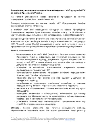 11
Етап допуску кандидатів до процедури конкурсного відбору суддів КСУ
за квотою Президента України
На момент утвердження нової конкурсної процедури за квотою
Президента України була 1 вакантна посада.
Порядок призначення на посаду суддів КСУ Президентом України
визначається статтею 109
Закону.
У лютому 2024 для проведення конкурсу за новою процедурою
Президентом України було створено Комісію, яка у своїй діяльності
керується відповідним положенням, затвердженим Указом Президента14
.
Склад конкурсної комісії формується з числа правників з визнаним рівнем
компетентності, які не беруть участі в конкурсному відборі на посаду судді
КСУ. Чинний склад Комісії складається з пʼяти осіб, четверо з яких є
представниками наукової спільноти різних національних університетів.
Комісія уповноважена:
- оприлюднювати на веб-сайті Офіційного інтернет-представництва
Президента України інформацію, що стосується оголошення про
початок конкурсного відбору, документів, поданих кандидатами на
посаду судді КСУ, а також рішень про допуск або про відмову в
допуску до конкурсного відбору кандидатів;
- приймати та перевіряти комплексність документів поданих
кандидатами на посаду судді КСУ;
- встановлювати відповідність кандидатів вимогам, передбаченим
Конституцією України та Законом;
- приймати рішення про допуск або про відмову у допуску до
конкурсного відбору;
- організовувати проведення спеціальної перевірки в порядку,
передбаченому Законом України «Про запобігання корупції»;
- надсилати копії документів, поданих кандидатами на посаду судді
КСУ, до ДГЕ;
- проводити співбесіди з кандидатами, включеними до списку
кандидатів від Дорадчої групи за результатами оцінки моральних
якостей і рівня компетентності у сфері права;
- ухвалювати рішення щодо рекомендації про призначення на посаду
судді КСУ стосовно кожного кандидата.
01.03.2024 Комісія оголосила про початок конкурсного відбору,
передбачивши 30-денний строк для подачі документів щодо участі у
14
Указ Президента України № 139/2024 «Питання конкурсного відбору кандидатур на посаду судді
Конституційного Суду України стосовно осіб, яких призначає Президент України» http://surl.li/ffjsjj
 