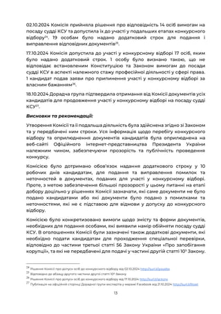 13
02.10.2024 Комісія прийняла рішення про відповідність 14 осіб вимогам на
посаду судді КСУ та допустила їх до участі у подальших етапах конкурсного
відбору24
. 19 особам було надано додатковий строк для подання і
виправлення відповідних документів25
.
17.10.2024 Комісія допустила до участі у конкурсному відборі 17 осіб, яким
було надано додатковий строк. 1 особу було визнано такою, що не
відповідає встановленим Конституцією та Законом вимогам до посади
судді КСУ в аспекті належного стажу професійної діяльності у сфері права.
1 кандидат подав заяви про припинення участі у конкурсному відборі за
власним бажанням26
.
18.10.2024 Дорадча група підтвердила отримання від Комісії документів усіх
кандидатів для продовження участі у конкурсному відборі на посаду судді
КСУ27
.
Висновки та рекомендації:
Утворення Комісії та її подальша діяльність була здійснена згідно зі Законом
та у передбачені ним строки. Уся інформація щодо перебігу конкурсного
відбору та оприлюднення документів кандидатів була оприлюднена на
веб-сайті Офіційного інтернет-представництва Президента України
належним чином, забезпечуючи прозорість та публічність проведення
конкурсу.
Комісією було дотримано обовʼязок надання додаткового строку у 10
робочих днів кандидатам, для подання та виправлення помилок та
неточностей в документах, поданих для участі у конкурсному відборі.
Проте, з метою забезпечення більшої прозорості у цьому питанні на етапі
добору доцільно у рішеннях Комісії зазначати, які саме документи не було
подано кандидатами або які документи було подано з помилками та
неточностями, які не є підставою для відмови у допуску до конкурсного
відбору.
Комісією було конкретизовано вимоги щодо змісту та форми документів,
необхідних для подання особами, які виявили намір обійняти посаду судді
КСУ. В оголошеннях Комісії були зазначені також додаткові документи, які
необхідно подати кандидатам для проходження спеціальної перевірки,
відповідно до частини третьої статті 56 Закону України «Про запобігання
корупції», та які не передбачені для подачі у частині другій статті 105
Закону.
24
Рішення Комісії про допуск осіб до конкурсного відбору від 02.10.2024 http://surl.li/gwyebs
25
Відповідно до абзацу другого частини другої статті 106 Закону
26
Рішення Комісії про допуск осіб до конкурсного відбору від 17.10.2024 http://surl.li/qckznx
27
Публікація на офіційній сторінці Дорадчої групи експертів у мережі Facebook від 21.10.2024 http://surl.li/lltoet
 