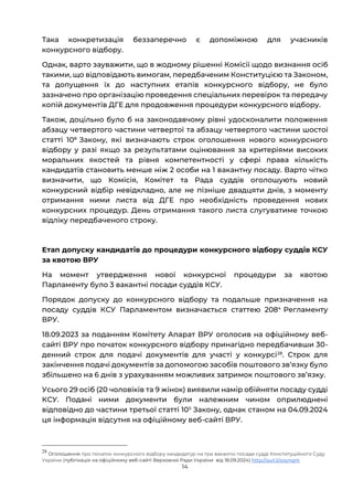 14
Така конкретизація беззаперечно є допоміжною для учасників
конкурсного відбору.
Однак, варто зауважити, що в жодному рішенні Комісії щодо визнання осіб
такими, що відповідають вимогам, передбаченим Конституцією та Законом,
та допущення їх до наступних етапів конкурсного відбору, не було
зазначено про організацію проведення спеціальних перевірок та передачу
копій документів ДГЕ для продовження процедури конкурсного відбору.
Також, доцільно було б на законодавчому рівні удосконалити положення
абзацу четвертого частини четвертої та абзацу четвертого частини шостої
статті 108
Закону, які визначають строк оголошення нового конкурсного
відбору у разі якщо за результатами оцінювання за критеріями високих
моральних якостей та рівня компетентності у сфері права кількість
кандидатів становить менше ніж 2 особи на 1 вакантну посаду. Варто чітко
визначити, що Комісія, Комітет та Рада суддів оголошують новий
конкурсний відбір невідкладно, але не пізніше двадцяти днів, з моменту
отримання ними листа від ДГЕ про необхідність проведення нових
конкурсних процедур. День отримання такого листа слугуватиме точкою
відліку передбаченого строку.
Етап допуску кандидатів до процедури конкурсного відбору суддів КСУ
за квотою ВРУ
На момент утвердження нової конкурсної процедури за квотою
Парламенту було 3 вакантні посади суддів КСУ.
Порядок допуску до конкурсного відбору та подальше призначення на
посаду суддів КСУ Парламентом визначається статтею 2084
Регламенту
ВРУ.
18.09.2023 за поданням Комітету Апарат ВРУ оголосив на офіційному веб-
сайті ВРУ про початок конкурсного відбору принагідно передбачивши 30-
денний строк для подачі документів для участі у конкурсі28
. Строк для
закінчення подачі документів за допомогою засобів поштового звʼязку було
збільшено на 6 днів з урахуванням можливих затримок поштового звʼязку.
Усього 29 осіб (20 чоловіків та 9 жінок) виявили намір обійняти посаду судді
КСУ. Подані ними документи були належним чином оприлюднені
відповідно до частини третьої статті 105
Закону, однак станом на 04.09.2024
ця інформація відсутня на офіційному веб-сайті ВРУ.
28
Оголошення про початок конкурсного відбору кандидатур на три вакантні посади судді Конституційного Суду
України (публікація на офіційному веб-сайті Верховної Ради України від 18.09.2024) http://surl.li/xoynqm
 