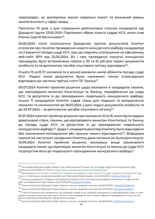 16
«відповідає» за критеріями високі моральні якості та визнаний рівень
компетентності у сфері права.
Протягом 10 днів з дня отримання рейтингових списків кандидатів від
Дорадчої групи 23.05.2024 Парламент обрав нового суддю КСУ, яким став
Різник Сергій Васильович35
.
02.05.2024 після оголошення Дорадчою групою результатів Комітет
оголосив про початок проведення нового конкурсного відбору кандидатур
на 2 вакантні посади судді КСУ, про що свідчить оголошення на офіційному
веб-сайті ВРУ від 22.05.2024. Як і при проведенні минулої конкурсної
процедури, було встановлено строки у 30 та 35 діб для подачі документів
особисто та за допомогою засобів поштового звʼязку відповідно36
.
Усього 15 осіб (11 чоловіків та 4 жінок) виявили намір обійняти посаду судді
КСУ. Подані ними документи були належним чином оприлюднені
відповідно до частини третьої статті 105
Закону37
.
09.07.2024 Комітет прийняв рішення щодо визнання 4 кандидатів такими,
що відповідають вимогам Конституції та Закону, передбачених до судді
КСУ, та допустити їх до проходження подальшого конкурсного відбору.
Іншим 11 кандидатам Комітет надав строк для подання та виправлення
помилок та неточностей до 18.07.2024 у разі подачі документів особисто та
до 23.07.2024 – за допомогою засобів поштового звʼязку38
.
31.07.2024 Комітет прийняв рішення про визнання 10 осіб, яким було надано
додатковий строк, такими, що відповідають вимогам Конституції та Закону
до посади судді КСУ, та допустити їх до проходження подальшого
конкурсного відбору39
. Щодо 1 кандидата розгляд Комітету було відкладено
без зазначення мотивування або причин такого відкладення40
. Впродовж
серпня на наступних засіданнях Комітету дане питання не було розглянуто.
16.09.2024 Комітет прийняв рішення, визнавши вище зазначеного
кандидата таким, що відповідає вимогам Конституції та Закону до судді КСУ
та допустив його до подальшого проходження конкурсного відбору41
.
35
Постанова Верховної Ради України Про призначення Різника С.В. на посаду судді Конституційного Суду
України від 23.05.2024 № 3746-IX https://zakon.rada.gov.ua/laws/show/3746-20#Text
36
Оголошення про початок конкурсного відбору кандидатур на дві вакантні посади судді Конституційного Суду
України (публікація на офіційному веб-сайті Верховної Ради України від 22.05.2024) http://surl.li/heurds
37
Список кандидатів та поданих ними документів для участі у конкурсному відборі (публікація на офіційному
веб-сайті Верховної Ради України від 22.05.2024)http://surl.li/nufjhq
38
Рішення Комітету Верховної Ради України з питань правової політики від 09.07.2024 http://surl.li/qlgxbw
39
Рішення Комітету Верховної Ради України з питань правової політики від 31.07.2024 http://surl.li/kgfebd
40
З тексту Рішення стає зрозумілим, що кандидат подав не усі необхідні документи у передбачений строк, а саме
додатки до двох дипломів про освіту. Разом з тим кандидатом було подано офіційні підтвердження того, що він
дійсно навчався у відповідних навчальних закладах.
41
Рішення Комітету Верховної Ради України з питань правової політики від 16.09.2024 http://surl.li/vvdumn
 