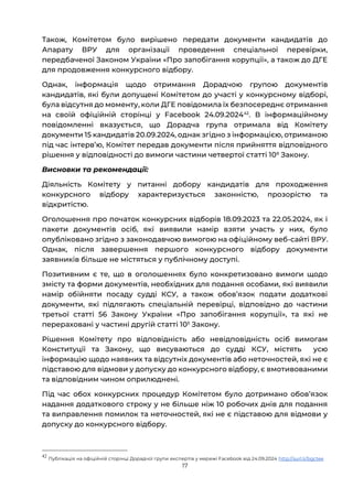 17
Також, Комітетом було вирішено передати документи кандидатів до
Апарату ВРУ для організації проведення спеціальної перевірки,
передбаченої Законом України «Про запобігання корупції», а також до ДГЕ
для продовження конкурсного відбору.
Однак, інформація щодо отримання Дорадчою групою документів
кандидатів, які були допущені Комітетом до участі у конкурсному відборі,
була відсутня до моменту, коли ДГЕ повідомила їх безпосереднє отримання
на своїй офіційній сторінці у Facebook 24.09.202442
. В інформаційному
повідомленні вказується, що Дорадча група отримала від Комітету
документи 15 кандидатів 20.09.2024, однак згідно з інформацією, отриманою
під час інтервʼю, Комітет передав документи після прийняття відповідного
рішення у відповідності до вимоги частини четвертої статті 106
Закону.
Висновки та рекомендації:
Діяльність Комітету у питанні добору кандидатів для проходження
конкурсного відбору характеризується законністю, прозорістю та
відкритістю.
Оголошення про початок конкурсних відборів 18.09.2023 та 22.05.2024, як і
пакети документів осіб, які виявили намір взяти участь у них, було
опубліковано згідно з законодавчою вимогою на офіційному веб-сайті ВРУ.
Однак, після завершення першого конкурсного відбору документи
заявників більше не містяться у публічному доступі.
Позитивним є те, що в оголошеннях було конкретизовано вимоги щодо
змісту та форми документів, необхідних для подання особами, які виявили
намір обійняти посаду судді КСУ, а також обовʼязок подати додаткові
документи, які підлягають спеціальній перевірці, відповідно до частини
третьої статті 56 Закону України «Про запобігання корупції», та які не
перераховані у частині другій статті 105
Закону.
Рішення Комітету про відповідність або невідповідність осіб вимогам
Конституції та Закону, що висуваються до судді КСУ, містять усю
інформацію щодо наявних та відсутніх документів або неточностей, які не є
підставою для відмови у допуску до конкурсного відбору, є вмотивованими
та відповідним чином оприлюднені.
Під час обох конкурсних процедур Комітетом було дотримано обовʼязок
надання додаткового строку у не більше ніж 10 робочих днів для подання
та виправлення помилок та неточностей, які не є підставою для відмови у
допуску до конкурсного відбору.
42
Публікація на офіційній сторінці Дорадчої групи експертів у мережі Facebook від 24.09.2024 http://surl.li/bgctee
 