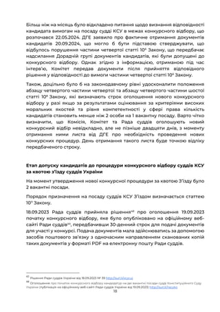 18
Більш ніж на місяць було відкладено питання щодо визнання відповідності
кандидата вимогам на посаду судді КСУ в межах конкурсного відбору, що
розпочався 22.05.2024. ДГЕ заявило про фактичне отримання документів
кандидатів 20.09.2024, що могло б бути підставою стверджувати, що
відбулось порушення частини четвертої статті 106
Закону, що передбачає
надсилання Дорадчій групі документів кандидатів, які були допущені до
конкурсного відбору. Однак згідно з інформацією, отриманою під час
інтервʼю, Комітет передав документи після прийняття відповідного
рішення у відповідності до вимоги частини четвертої статті 106
Закону.
Також, доцільно було б на законодавчому рівні удосконалити положення
абзацу четвертого частини четвертої та абзацу четвертого частини шостої
статті 108
Закону, які визначають строк оголошення нового конкурсного
відбору у разі якщо за результатами оцінювання за критеріями високих
моральних якостей та рівня компетентності у сфері права кількість
кандидатів становить менше ніж 2 особи на 1 вакантну посаду. Варто чітко
визначити, що Комісія, Комітет та Рада суддів оголошують новий
конкурсний відбір невідкладно, але не пізніше двадцяти днів, з моменту
отримання ними листа від ДГЕ про необхідність проведення нових
конкурсних процедур. День отримання такого листа буде точкою відліку
передбаченого строку.
Етап допуску кандидатів до процедури конкурсного відбору суддів КСУ
за квотою зʼїзду суддів України
На момент утвердження нової конкурсної процедури за квотою Зʼїзду було
2 вакантні посади.
Порядок призначення на посаду суддів КСУ Зʼїздом визначається статтею
1011
Закону.
18.09.2023 Рада суддів прийняла рішення43
про оголошення 19.09.2023
початку конкурсного відбору, яке було опубліковано на офіційному веб-
сайті Ради суддів44
, передбачивши 30-денний строк для подачі документів
для участі у конкурсі. Подача документів мала здійснюватись за допомогою
засобів поштового звʼязку з одночасним направленням сканованих копій
таких документів у форматі PDF на електронну пошту Ради суддів.
43
Рішення Ради суддів України від 18.09.2023 № 39 http://surl.li/vcycuj
44
Оголошення про початок конкурсного відбору кандидатур на дві вакантні посади судді Конституційного Суду
України (публікація на офіційному веб-сайті Ради суддів України від 19.09.2023) http://surl.li/nscyko
 