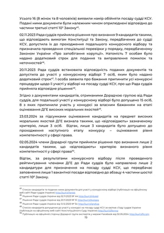 19
Усього 16 (8 жінок та 8 чоловіків) виявили намір обійняти посаду судді КСУ.
Подані ними документи були належним чином оприлюднені відповідно до
частини третьої статті 105
Закону45
.
02.11.2023 Рада суддів прийняла рішення про визнання 9 кандидатів такими,
що відповідають вимогам Конституції та Закону, передбачених до судді
КСУ, допустила їх до проходження подальшого конкурсного відбору та
призначила проведення спеціальної перевірки у порядку, передбаченому
Законом України «Про запобігання корупції». Натомість 7 особам було
надано додатковий строк для подання та виправлення помилок та
неточностей46
.
20.11.2023 Рада суддів встановила відповідність поданих документів та
допустила до участі у конкурсному відборі 7 осіб, яким було надано
додатковий строк47
. 1 особа заявила про бажання припинити усі конкурсні
процедури щодо її участі у відборі на посаду судді КСУ, про що Рада суддів
прийняла відповідне рішення48
.
Згідно з документами кандидатів, отриманими Дорадчою групою від Ради
суддів, для подальшої участі у конкурсному відборі було допущено 15 осіб,
8 з яких припинили участь у конкурсі за власним бажанням на етапі
оцінювання ДГЕ високих моральних якостей49
.
23.03.2024 за підсумками оцінювання кандидатів на предмет високих
моральних якостей ДГЕ визнала такими, що «відповідають» зазначеному
критерію, лише 3 осіб. Відтак, лише 3 кандидатів було допущено до
проходження наступного етапу конкурсу – оцінювання рівня
компетентності у сфері права.
02.05.2024 члени Дорадчої групи прийняли рішення про визнання лише 2
кандидатів такими, що «відповідають» критерію визнаного рівня
компетентності у сфері права50
.
Відтак, за результатами конкурсного відбору після проведеного
рейтингування членами ДГЕ до Ради суддів було направлено лише 2
кандидатури для призначення на посаду судді КСУ, що передбачає
заповнення лише 1 вакантної посади відповідно до абзацу 4 частини шостої
статті 108
Закону.
45
Список кандидатів та поданих ними документів для участі у конкурсному відборі (публікація на офіційному
веб-сайті Ради суддів України) http://surl.li/rbrlob
46
Рішення Ради суддів України від 02.11.2023 № 44 http://surl.li/rdutel
47
Рішення Ради суддів України від 20.11.2023 № 51 http://surl.li/kwispq
48
Рішення Ради суддів України від 12.12.2023 № 54 http://surl.li/qnsfug
49
Список кандидатів допущених до участі у конкурсі на посаду судді КСУ за квотою зʼїзду суддів України
(публікація на офіційному веб-сайті Конституційного Суду України) http://surl.li/lbvnrp
50
Публікація на офіційній сторінці Дорадчої групи експертів у мережі Facebook від 02.05.2024 http://surl.li/fccijm
 