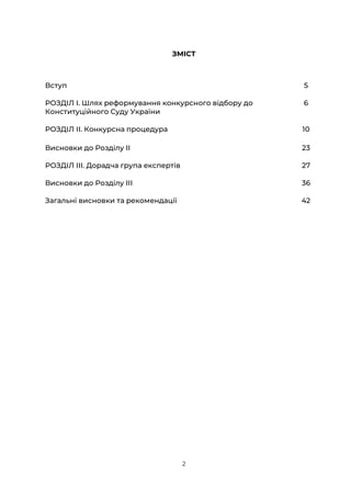 2
ЗМІСТ
Вступ 5
РОЗДІЛ І. Шлях реформування конкурсного відбору до
Конституційного Суду України
6
РОЗДІЛ ІІ. Конкурсна процедура 10
Висновки до Розділу ІІ 23
РОЗДІЛ ІІІ. Дорадча група експертів 27
Висновки до Розділу ІІІ 36
Загальні висновки та рекомендації 42
 