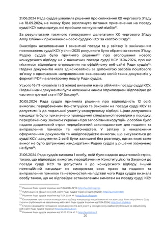 20
21.06.2024 Рада суддів ухвалила рішення про скликання ХХ чергового Зʼїзду
на 18.09.2024, на якому було розглянуто питання призначення на посаду
судді КСУ кандидатур, які пройшли конкурсний відбір51
.
За результатами таємного голосування делегатами ХХ чергового Зʼїзду
Аллу Олійник призначено новою суддею КСУ за квотою Зʼїзду52
.
Внаслідок незаповнення 1 вакантної посади та у звʼязку із закінченням
повноважень судді КСУ у січні 2025 року, якого було обрано за квотою Зʼїзду,
Радою суддів було прийнято рішення53
про оголошення нового
конкурсного відбору на 2 вакантних посади судді КСУ 11.04.2024, про що
міститься відповідне оголошення на офіційному веб-сайті Ради суддів54
.
Подача документів мала здійснюватись за допомогою засобів поштового
звʼязку з одночасним направленням сканованих копій таких документів у
форматі PDF на електронну пошту Ради суддів.
Усього 16 (11 чоловіків та 5 жінок) виявили намір обійняти посаду судді КСУ.
Подані ними документи були належним чином оприлюднені відповідно до
частини третьої статті 105
Закону55
.
30.05.2024 Рада суддів прийняла рішення про відповідність 12 осіб,
вимогам, передбаченим Конституцією та Законом на посади судді КСУ та
допустити їх до подальшої участі у конкурсному відборі. Щодо допущених
кандидатів було призначено проведення спеціальної перевірки у порядку,
передбаченому Законом України «Про запобігання корупції». 2 особам було
надано додатковий строк передбачений законодавством для подання та
виправлення помилок та неточностей. У звʼязку з неналежним
оформленням документів та невідповідністю вимогам, що висуваються до
судді КСУ, документи 2 осіб були залишені без розгляду, однак яких саме
вимог не було дотримано кандидатами Радою суддів у рішенні зазначено
не було56
.
21.06.2024 Рада суддів визнала 1 особу, якій було надано додатковий строк,
такою, що відповідає вимогам, передбаченим Конституцією та Законом до
посади судді КСУ та допустила її до конкурсного відбору. Інший
потенційний кандидат не використав своє право на подання та
виправлення помилок та неточностей на підставі чого Рада суддів визнала
особу такою, що не відповідає встановленим вимогам на посаду судді КСУ
51
Рішення Ради суддів України від 21.06.2024 № 16 http://surl.li/zmqmlo
52
Публікація на офіційному веб-сайті Ради суддів України від 18.09.2024 http://surl.li/zvrdbh
53
Рішення Ради суддів України від 11.04.2024 № 1 http://surl.li/yjqxsm
54
Оголошення про початок конкурсного відбору кандидатур на дві вакантні посади судді Конституційного Суду
України (публікація на офіційному веб-сайті Ради суддів України від 11.04.2024) http://surl.li/qbiksy
55
Список кандидатів та поданих ними документів для участі у конкурсному відборі (публікація на офіційному
веб-сайті Ради суддів України) http://surl.li/gukxon
56
Рішення Ради суддів України від 30.05.2024 № 11 http://surl.li/cstcif
 